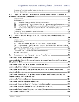 Independent Review Panel on Military Medical Construction Standards
Table of Contents ii
CHARGE A FINDINGS AND RECOMMENDATIONS ................................................................ 48
SECTION REFERENCES ....................................................................................................... 50
5.0 CHARGE B. UNIFORM APPLICATION OF MEDICAL CONSTRUCTION STANDARDS IN
ONGOING CONSTRUCTION PROGRAMS ....................................................................................... 52
INTRODUCTION .................................................................................................................. 52
METHODOLOGY ................................................................................................................. 52
5.1 ACQUISITION RESPONSIBILITIES AND APPROACHES............................................... 53
5.2 STANDARDIZED VERSUS HIGHLY ADAPTIVE APPLICATION OF STANDARDS .......... 57
5.3 THE WORLD-CLASS TOOLKIT AND UNIFORM STANDARDS APPLICATION.............. 58
5.4 EVALUATION OF EVIDENCE-BASED DESIGN IMPACTS ON HEALTH CARE
OUTCOMES ........................................................................................................................ 61
CHARGE B FINDINGS AND RECOMMENDATIONS ................................................................ 64
SECTION REFERENCES ....................................................................................................... 66
6.0 CHARGES D AND E. ADEQUACY OF AND ADJUSTMENTS TO THE COMPREHENSIVE
MASTER PLAN .............................................................................................................................. 68
INTRODUCTION .................................................................................................................. 68
METHODOLOGY ................................................................................................................. 68
6.1 ORGANIZATIONAL STRUCTURE AND FACILITY REQUIREMENTS............................. 69
6.2 REQUIREMENTS FOR THE WALTER REED NATIONAL MILITARY MEDICAL CENTER
ADDITION/ALTERATION PROJECT ...................................................................................... 71
6.3 GRADUATE MEDICAL EDUCATION......................................................................... 72
CHARGES D AND E FINDINGS AND RECOMMENDATIONS ................................................... 72
SECTION REFERENCES ....................................................................................................... 73
7.0 METHODOLOGY AND STRATEGY FOR THE FINAL REPORT ............................................ 74
APPENDIX A. PANEL MEMBER BIOGRAPHIES ............................................................................ 75
APPENDIX B. IKE SKELTON NATIONAL DEFENSE AUTHORIZATION ACT FOR FISCAL YEAR
2011, SECTION 2852 ..................................................................................................................... 82
APPENDIX C. WHAT IS A WORLD-CLASS MEDICAL FACILITY?................................................ 87
APPENDIX D. GUIDING PRINCIPLES............................................................................................ 98
APPENDIX E. BACKGROUND INFORMATION: LEGISLATION, REPORTS, AND STUDIES........... 102
APPENDIX F. LIST OF ACRONYMS............................................................................................. 113
APPENDIX G. DEPARTMENT OF DEFENSE MEDICAL MILITARY CONSTRUCTION POLICY,
STANDARDS CRITERIA, AND GUIDELINES ................................................................................. 117
APPENDIX H. TERMS OF REFERENCE ....................................................................................... 121
APPENDIX I. MEETINGS AND PRESENTATIONS ......................................................................... 123
APPENDIX J. MEDICAL MILITARY CONSTRUCTION PROJECT LIST ........................................ 135
APPENDIX K. ENHANCED MULTI-SERVICE MARKET FACILITY LIST ..................................... 153
APPENDIX L. TRUE NORTH MEASURES AND LOGIC MODEL................................................... 158
APPENDIX M. SUPPORT STAFF.................................................................................................. 160
 