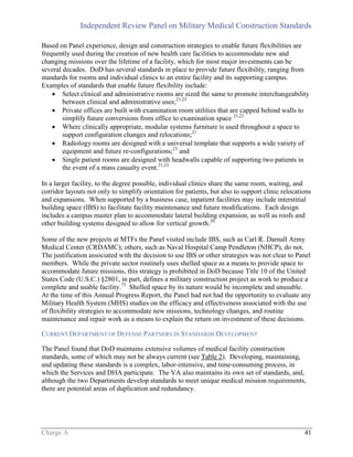 Independent Review Panel on Military Medical Construction Standards
Charge A 41
Based on Panel experience, design and construction strategies to enable future flexibilities are
frequently used during the creation of new health care facilities to accommodate new and
changing missions over the lifetime of a facility, which for most major investments can be
several decades. DoD has several standards in place to provide future flexibility, ranging from
standards for rooms and individual clinics to an entire facility and its supporting campus.
Examples of standards that enable future flexibility include:
 Select clinical and administrative rooms are sized the same to promote interchangeability
between clinical and administrative uses;21,23
 Private offices are built with examination room utilities that are capped behind walls to
simplify future conversions from office to examination space 21,23
 Where clinically appropriate, modular systems furniture is used throughout a space to
support configuration changes and relocations;21
 Radiology rooms are designed with a universal template that supports a wide variety of
equipment and future re-configurations;23
and
 Single patient rooms are designed with headwalls capable of supporting two patients in
the event of a mass casualty event.21,23
In a larger facility, to the degree possible, individual clinics share the same room, waiting, and
corridor layouts not only to simplify orientation for patients, but also to support clinic relocations
and expansions. When supported by a business case, inpatient facilities may include interstitial
building space (IBS) to facilitate facility maintenance and future modifications. Each design
includes a campus master plan to accommodate lateral building expansion, as well as roofs and
other building systems designed to allow for vertical growth.20
Some of the new projects at MTFs the Panel visited include IBS, such as Carl R. Darnall Army
Medical Center (CRDAMC); others, such as Naval Hospital Camp Pendleton (NHCP), do not.
The justification associated with the decision to use IBS or other strategies was not clear to Panel
members. While the private sector routinely uses shelled space as a means to provide space to
accommodate future missions, this strategy is prohibited in DoD because Title 10 of the United
States Code (U.S.C.) §2801, in part, defines a military construction project as work to produce a
complete and usable facility.75
Shelled space by its nature would be incomplete and unusable.
At the time of this Annual Progress Report, the Panel had not had the opportunity to evaluate any
Military Health System (MHS) studies on the efficacy and effectiveness associated with the use
of flexibility strategies to accommodate new missions, technology changes, and routine
maintenance and repair work as a means to explain the return on investment of these decisions.
CURRENT DEPARTMENT OF DEFENSE PARTNERS IN STANDARDS DEVELOPMENT
The Panel found that DoD maintains extensive volumes of medical facility construction
standards, some of which may not be always current (see Table 2). Developing, maintaining,
and updating these standards is a complex, labor-intensive, and time-consuming process, in
which the Services and DHA participate. The VA also maintains its own set of standards, and,
although the two Departments develop standards to meet unique medical mission requirements,
there are potential areas of duplication and redundancy.
 
