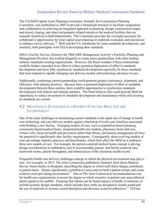 Independent Review Panel on Military Medical Construction Standards
Charge A 42
The VA/DoD Capital Asset Planning Committee, formally the Construction Planning
Committee, was established in 2005 to provide a formalized structure to facilitate cooperation
and collaboration in achieving an integrated approach to planning, design, construction (major
and minor), leasing, and other real property related initiatives for medical facilities that are
mutually beneficial to both Departments. The Committee provides the oversight necessary for
collaborative opportunities for joint capital asset planning to explored, evaluated, and maximized
to enhance service delivery.76
DoD and the VA collaborate for some standards development, and
similarly, both participate with FGI in developing their standards.
DHA’s Facility Service, formerly the TRICARE Management Activity’s Portfolio, Planning and
Management Division, has worked diligently to create active partnerships with other leading
industry standards-creating organizations. However, the Panel wonders if these relationships
could be further expanded in an effort to reduce potential duplication of effort in standards
development and more fully synchronize standards development especially for those standards
that must respond to rapidly changing care delivery models and technology advances in care.
Additionally, continuing current partnerships could promote greater consistency, alignment, and
efficiency with industry practices. Because there is potential duplication of effort in standards
development between these entities, there could be opportunities to synchronize standards
development with federal and industry partners. The Panel believes this could provide DoD the
opportunity to reduce investment in standards development and maintenance while still ensuring
its standards are current.
4.2 MEANINGFUL STANDARDS IN A RAPIDLY EVOLVING HEALTH CARE
ENVIRONMENT
One of the main challenges to maintaining current standards is the rapid rate of change in health
care technology and care delivery models against a backdrop of multi-year timelines associated
with building a new facility. Emerging models of care, such as population-based planning,
community-based medical home, integrated health care markets, pharmacy home delivery,
virtual visits, focus on health and prevention rather than illness, and disease management all have
the potential to significantly alter facility requirements. Consequently, these evolving models of
care can reshape industry practices and benchmarks, which then affect the MHS as it embraces
these new models of care. For example, the patient-centered medical home concept is driving
design considerations in ambulatory care to accommodate patient- and family-centered care,
teamwork rooms, patient throughput, and enhanced use of the electronic health record.
Frequently health care delivery challenges emerge in which the physical environment may play a
role. For example, in 2013, The Joint Commission published a Sentinel Alert about Medical
Device Alarm Safety in Hospitals, describing the degree to which staff alarm fatigue contributes
to patient harm. Alarms significantly contribute to noise and are both a patient irritant and create
a known error-provoking environment.77
One of The Joint Commission recommendations was
for health care organizations to assess the degree to which acoustics in patient care areas allowed
alarm signals to be audible. Ensuring that alarms can be heard requires a bundle of solutions, to
include acoustic design standards, which includes how walls are designed to isolate sound and
the use of materials to increase sound absorption and decrease sound reverberation.71
FGI has
 