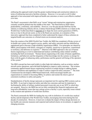 Independent Review Panel on Military Medical Construction Standards
Charge A 45
embracing this approach tend to lead the greater medical design and construction industry in
terms of embracing innovative facilities solutions. However, it is too early to tell if either
approach is best associated with improved health care outcomes or more a cost-effective method
over time.
The Panel’s assessment is that DoD, as an “owner” design and construction organization,
currently would be plotted near the middle of the chart. The Panel believes DoD values
predictability, conformity, and reliability. However, over the past decade DoD has led the
industry in embracing industry-driven, evidence-based design (EBD) solutions as evident in the
World-Class Toolkit described in Appendix G to shape the most current generation of MTFs.
Just as is true in the private sector, as far as the Panel can ascertain, no evaluation of this
innovative approach has been completed to better understand the impact of these solutions on
targeted health care outcomes or a formal return-on-investment analysis.
Since the creation of the MHS World-Class Toolkit, the MHS has completed a 90-day review of
its health care system with regard to access, quality, and safety outcomes and has identified an
aspirational goal to become a high reliability organization (HRO). Five principles are shared by
HROs: preoccupation with failure, reluctance to simplify, sensitivity to operations, commitment
to resilience, and deference to expertise.82
Inherent in the HRO approach is the use of human
factors engineering as a tool to understand and analyze contributing safety-related variables,
including the built environment. “Human factors engineering is the study of human capabilities,
limitations, and behaviors and the integration of that knowledge into the systems we design for
them with the goals of enhancing safety, performance and the general well-being of the operators
of the system.”83
The HRO concept has been used widely in other high-risk industries, such as aviation, nuclear
aircraft carrier operations, and wild-land firefighting to improve safety outcomes. The aviation
community applied human factors engineering research in cockpit design to address human
operator limitations and capabilities in order to achieve improved safety outcomes.84
The Joint
Commission has developed a HRO-based framework, which encourages health care
organizations to commit to becoming HROs “to achieve and sustain the elusive goal of
consistent excellence in safety and quality.”56
Standardization of facility design represents an important tool for aspiring HRO systems such as
the MHS. It can lead to improved safety and other key outcomes and may be important in
facilitating the ability of military medical personnel to provide care at any MTF to which they
are assigned. However, the MHS has not yet fully considered the financial implications and
long-term affordability issues that may emerge across a facility’s cycle, especially issues related
to the creation and operation of world-class facilities.
The Panel commends the MHS for leading the way with its definition of a world-class medical
facility and development of the World-Class Toolkit, encouraging innovation during this last
decade of construction. However, it must now evaluate the impact of these design decisions on
key health care outcome measures and expected and realized returns on investment, in support of
changing missions.
 