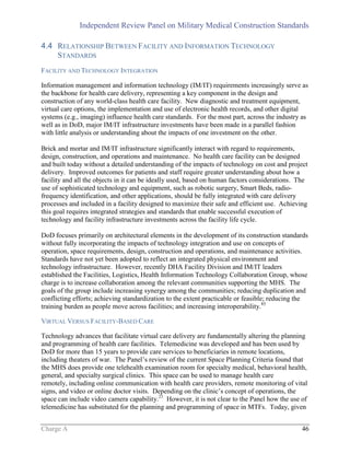 Independent Review Panel on Military Medical Construction Standards
Charge A 46
4.4 RELATIONSHIP BETWEEN FACILITY AND INFORMATION TECHNOLOGY
STANDARDS
FACILITY AND TECHNOLOGY INTEGRATION
Information management and information technology (IM/IT) requirements increasingly serve as
the backbone for health care delivery, representing a key component in the design and
construction of any world-class health care facility. New diagnostic and treatment equipment,
virtual care options, the implementation and use of electronic health records, and other digital
systems (e.g., imaging) influence health care standards. For the most part, across the industry as
well as in DoD, major IM/IT infrastructure investments have been made in a parallel fashion
with little analysis or understanding about the impacts of one investment on the other.
Brick and mortar and IM/IT infrastructure significantly interact with regard to requirements,
design, construction, and operations and maintenance. No health care facility can be designed
and built today without a detailed understanding of the impacts of technology on cost and project
delivery. Improved outcomes for patients and staff require greater understanding about how a
facility and all the objects in it can be ideally used, based on human factors considerations. The
use of sophisticated technology and equipment, such as robotic surgery, Smart Beds, radio-
frequency identification, and other applications, should be fully integrated with care delivery
processes and included in a facility designed to maximize their safe and efficient use. Achieving
this goal requires integrated strategies and standards that enable successful execution of
technology and facility infrastructure investments across the facility life cycle.
DoD focuses primarily on architectural elements in the development of its construction standards
without fully incorporating the impacts of technology integration and use on concepts of
operation, space requirements, design, construction and operations, and maintenance activities.
Standards have not yet been adopted to reflect an integrated physical environment and
technology infrastructure. However, recently DHA Facility Division and IM/IT leaders
established the Facilities, Logistics, Health Information Technology Collaboration Group, whose
charge is to increase collaboration among the relevant communities supporting the MHS. The
goals of the group include increasing synergy among the communities; reducing duplication and
conflicting efforts; achieving standardization to the extent practicable or feasible; reducing the
training burden as people move across facilities; and increasing interoperability.85
VIRTUAL VERSUS FACILITY-BASED CARE
Technology advances that facilitate virtual care delivery are fundamentally altering the planning
and programming of health care facilities. Telemedicine was developed and has been used by
DoD for more than 15 years to provide care services to beneficiaries in remote locations,
including theaters of war. The Panel’s review of the current Space Planning Criteria found that
the MHS does provide one telehealth examination room for specialty medical, behavioral health,
general, and specialty surgical clinics. This space can be used to manage health care
remotely, including online communication with health care providers, remote monitoring of vital
signs, and video or online doctor visits. Depending on the clinic’s concept of operations, the
space can include video camera capability.21
However, it is not clear to the Panel how the use of
telemedicine has substituted for the planning and programming of space in MTFs. Today, given
 