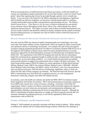 Independent Review Panel on Military Medical Construction Standards
Charge A 48
With an increasing focus on health promotion and disease prevention, world-class health care
systems are responding to patient expectations for services that include a variety of virtual “touch
points” rather than requiring that all care be provided through a patient visit to a health care
facility. It was not clear to the Panel how the MHS is planning for and adapting to significant
shifts in health care delivery modalities, moving from a facility-based model to a seamless,
virtually based model using available communications and technology devices. The Military
Health System Review: Final Report to the Secretary of Defense discussed two non-facility
access solutions, Secure Messaging and the Nurse Advice Line, which already have shown
significant and growing use. The impact of systems such as these on facility-based primary care
services needs evaluation and should be reflected in facility standards and the capital investment
decision-making processes, an important next step for DoD to realize world-class processes of
care and services.
MILITARY INFORMATION MANAGEMENT/INFORMATION TECHNOLOGY SECURITY IMPACTS
Not only must the MHS stay abreast of rapidly changing health care technologies, but it also
must cope with unique military security requirements, which can negatively affect current health
care operations and use of technology investments. For example, the state-of-the-art magnetic
resonance imaging equipment purchased by Fort Belvoir Community Hospital (FBCH) for use in
the diagnosis and treatment of breast cancer cannot be used as designed because of security
restrictions imposed by the DoD Information Assurance Certification and Accreditation Process
(DIACAP). The requirements of the DIACAP program also limit the full use of purchased
hands-free communications equipment bought to enable provider communication while reducing
ambient noise, an error-provoking condition. As a result, health care personnel use multiple
work-around solutions to support care requirements and to comply with these restrictions. The
Panel found similar negative DIACAP impacts on current operations at Walter Reed National
Military Medical Center, FBCH, San Antonio Military Medical Center, CRDAMC, WHASC,
Naval Medical Center San Diego, and NHCP, which, in the Panel’s view, have the potential to
alter care delivery processes, limit the full use of technology capabilities, and as a result, not
realize the full value of these expensive investments. The Panel has been told, however, that the
DHA is transitioning away from DIACAP, a regulatory process, to a risk management
framework, which may mitigate some DIACAP-related concerns.
In summary, across the health care industry and within the MHS, IM/IT investments require
better integration with facility investments. IM/IT and communications investments continue to
be an MHS-wide concern for a variety of reasons, including: restrictions of the DIACAP
requirements; failure to achieve an effective electronic health record that supports the inpatient
and ambulatory care and virtual care environments; and communications redundancy and
interoperability challenges resulting from the Services using different networks. Although the
DHA is transitioning its medical operations to a single, non-Service-specific network that will
eliminate redundant accreditation processes, it will still be regulated by DoD security
requirements, such as DIACAP.
CHARGE A FINDINGS AND RECOMMENDATIONS
Finding 9: DoD standards are generally consistent with those found in industry. While seeking
to embrace new industry-driven evidence-based design solutions, DoD faces the challenge of
 
