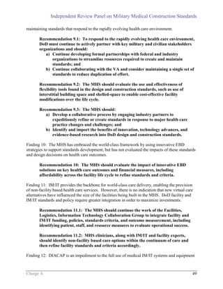 Independent Review Panel on Military Medical Construction Standards
Charge A 49
maintaining standards that respond to the rapidly evolving health care environment.
Recommendation 9.1: To respond to the rapidly evolving health care environment,
DoD must continue to actively partner with key military and civilian stakeholders
organizations and should:
a) Continue developing formal partnerships with federal and industry
organizations to streamline resources required to create and maintain
standards; and
b) Continue collaborating with the VA and consider maintaining a single set of
standards to reduce duplication of effort.
Recommendation 9.2: The MHS should evaluate the use and effectiveness of
flexibility tools found in the design and construction standards, such as use of
interstitial building space and shelled-space to enable cost-effective facility
modifications over the life cycle.
Recommendation 9.3: The MHS should:
a) Develop a collaborative process by engaging industry partners to
expeditiously refine or create standards in response to major health care
practice changes and challenges; and
b) Identify and import the benefits of innovation, technology advances, and
evidence-based research into DoD design and construction standards.
Finding 10: The MHS has embraced the world-class framework by using innovative EBD
strategies to support standards development, but has not evaluated the impacts of these standards
and design decisions on health care outcomes.
Recommendation 10: The MHS should evaluate the impact of innovative EBD
solutions on key health care outcomes and financial measures, including
affordability across the facility life cycle to refine standards and criteria.
Finding 11: IM/IT provides the backbone for world-class care delivery, enabling the provision
of non-facility based health care services. However, there is no indication that new virtual care
alternatives have influenced the size of the facilities being built in the MHS. DoD facility and
IM/IT standards and policy require greater integration in order to maximize investments.
Recommendation 11.1: The MHS should continue the work of the Facilities,
Logistics, Information Technology Collaboration Group to integrate facility and
IM/IT funding, policies, standards criteria, and outcome measurement, including
identifying patient, staff, and resource measures to evaluate operational success.
Recommendation 11.2: MHS clinicians, along with IM/IT and facility experts,
should identify non-facility based care options within the continuum of care and
then refine facility standards and criteria accordingly.
Finding 12: DIACAP is an impediment to the full use of medical IM/IT systems and equipment
 
