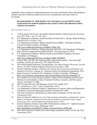 Independent Review Panel on Military Medical Construction Standards
Charge A 50
capabilities, thus resulting in workaround processes for newly purchased systems and equipment
needed to provide world-class health care services to beneficiaries and a poor return on
investment.
Recommendation 12: DoD should review and improve current IM/IT security
requirements for medical equipment and systems to allow full utilization of these
expensive investments.
SECTION REFERENCES
4. 111th Congress 2nd Session. Ike Skelton National Defense Authorization Act for Fiscal
Year 2011. Pub. L. No. 111-383. 2011.
20. U.S. Department of Defense. Unified Facilities Criteria (UFC) - Design: Medical Military
Facilities (UFC 4-510-01). 2012.
21. U.S. Department of Defense. Military Health System (MHS): DoD Space Planning
Criteria for Health Facilities. [Webpage].
http://www.wbdg.org/ccb/browse_cat.php?o=29&c=261.
22. U.S. Department of Defense. Military Standard (MILSTD) 1691 Equipment. [Webpage].
https://facilities.health.mil/home/MILSTD1691. Accessed January 6, 2014.
23. U.S. Department of Defense. Military Health System (MHS) Templates (formerly
'Guideplates'). [Webpage].
http://www.wbdg.org/ccb/browse_cat.php?o=64&c=260#8264.
56. Chassin MR, Loeb JM. The ongoing quality improvement journey: Next stop, high
reliability. Health Aff. (Millwood). 2011;30(4):559-568.
70. The Oxford English Dictionary, Second Edition. The Oxford English Dictionary, Second
Edition. Vol XVI. Oxford, England: Oxford University Press; 1989.
71. Facility Guidelines Institute. Guidelines for Design and Construction of Hospitals and
Outpatient Facilities. Chicago, IL: American Society for Healthcare Engineering; 2014.
72. Boston Society of Architects/AIA. Healthcare Facilities Committee. [Webpage].
http://www.architects.org/programs-and-events/healthcare-facilities-committee-22.
73. New Health Care Facility Design Guidelines Address Patient Handling and Movement,
Bariatric Accommodations, Cancer Treatment Facilities, Acoustics, and More [press
release]. November 18, 2009.
74. DHA Facilities Division. IRP Response 26 Jan 2015 -finaljb. 2015.
75. 10 - Armed Forces. U.S.C. §2801. United States. 2010.
76. U.S. Department of Defense USDoVA. Department of Veterans Affairs and Department
of Defense Construction Planning Committee VA/DoD CPC. 2009.
77. The Joint Commission. Medical device alarm safety in hospitals. Vol 50: The Joint
Commission; 2013.
78. Sykes D, Barach P, Belojevic G, et al. Clinical alarms & fatalities resulting from ‘alarm
fatigue’ in hospitals: perspectives from clinical medicine, acoustical science, signal
processing, noise control engineering & human factors. 2011.
79. Facility Guidelines Institute, Sykes DM. FGI Guidelines Update #15: Updated Acoustic
Criteria Address Noise Issue. [Webpage]. 2014;
http://fgiguidelines.org/pdfs/FGI_Update_AcousticCriteria_140929.pdf.
80. The Joint Commission. Health care worker fatigue and patient safety. Vol 48: The Joint
Commission; 2011.
 