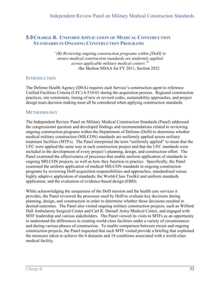 Independent Review Panel on Military Medical Construction Standards
Charge B 52
5.0CHARGE B. UNIFORM APPLICATION OF MEDICAL CONSTRUCTION
STANDARDS IN ONGOING CONSTRUCTION PROGRAMS
“(B) Reviewing ongoing construction programs within [DoD] to
ensure medical construction standards are uniformly applied
across applicable military medical centers”4
-Ike Skelton NDAA for FY 2011, Section 2852
INTRODUCTION
The Defense Health Agency (DHA) requires each Service’s construction agent to reference
Unified Facilities Criteria (UFC) 4-510-01 during the acquisition process. Regional construction
practices, site constraints, timing of new or revised codes, sustainability approaches, and project
design team decision making must all be considered when applying construction standards.
METHODOLOGY
The Independent Review Panel on Military Medical Construction Standards (Panel) addressed
the congressional question and developed findings and recommendations related to reviewing
ongoing construction programs within the Department of Defense (DoD) to determine whether
medical military construction (MILCON) standards are uniformly applied across military
treatment facilities (MTFs). The Panel interpreted the term “uniformly applied” to mean that the
UFC were applied the same way at each construction project and that the UFC standards were
included in the development of every project’s planning, design, and construction effort. The
Panel examined the effectiveness of processes that enable uniform application of standards in
ongoing MILCON projects, as well as how they function in practice. Specifically, the Panel
examined the uniform application of medical MILCON standards in ongoing construction
programs by reviewing DoD acquisition responsibilities and approaches; standardized versus
highly adaptive application of standards; the World-Class Toolkit and uniform standards
application; and the evaluation of evidence-based design (EBD).
While acknowledging the uniqueness of the DoD mission and the health care services it
provides, the Panel reviewed the processes used by DoD to evaluate key decisions during
planning, design, and construction in order to determine whether those decisions resulted in
desired outcomes. The Panel also visited ongoing military construction projects, such as Wilford
Hall Ambulatory Surgical Center and Carl R. Darnall Army Medical Center, and engaged with
MTF leadership and various stakeholders. The Panel viewed its visits to MTFs as an opportunity
to understand the differences in creating world-class facilities under a variety of circumstances
and during various phases of construction. To enable comparison between recent and ongoing
construction projects, the Panel requested that each MTF visited provide a briefing that explained
the measures taken to achieve the 6 domains and 18 conditions associated with a world-class
medical facility.
 