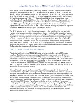Independent Review Panel on Military Medical Construction Standards
Charge B 54
In the private sector, these DBB project delivery methods accounted for 52 percent of the U.S.
commercial construction market in 2013, a decrease from 67 percent in 2005.89
Although the
Military Health System (MHS) has not officially identified a preferred delivery method, hospital
projects completed between 2005 and 2015 reflect only 44 percent of completed projects used a
DBB delivery method (see Table 3).29
The remaining MHS projects were executed using
methods, such as Design Build (DB) and Early Contractor Involvement.29
Representatives from
a major health care system indicated to the Panel that their capital investment program rarely
uses a DBB approach as they favor using delivery methods that incorporate construction
expertise earlier in the process, such as DB. Overall, methods that rely on construction expertise
earlier than DBB delivery methods seem to be gaining popularity.
The DHA does not prefer a particular acquisition strategy, but has initiated an assessment to
evaluate the advantages associated with each one. Industry professional organizations, such as
the American Institute of Architects and Construction Management Association of America, also
suggest there is no single project delivery method more appropriate for any given project type,
let alone a single method for an entire capital investment portfolio.90
Each project should be
evaluated based on a number of factors, one of which is how the acquisition strategy chosen
impacts the project schedule. This includes the evidence and analysis underpinning acquisition
and project decisions as they impact budget, scope, and schedule outcomes, to refine associated
DoD construction standards and criteria as appropriate.
MILITARY CONSTRUCTION PROJECT CYCLE TIMELINE
Prior to the last decade, some MILCON hospital projects required in excess of 10 years to
complete. This historic timeline was incompatible with the requirements of the 2005 Base
Closure and Realignment Commission (BRAC), which required that DoD meet specific time
constraints, which included the creation of new hospitals by September, 2011, or, in other words,
in less than 6.5 years (see Section 1.0 and Appendix E for more detailed BRAC information).
DoD is to be commended for its progress in reducing the time associated with BRAC medical
MILCON projects. However, since the BRAC projects, the project cycle timeline appears to be
lengthening for some hospital projects.
Although Table 3 begins to explain some of the variability associated with the amount of
construction time required for projects potentially consequent to the use of different acquisition
strategies, the Panel requires more information to understand the actual project cycle length for
non-BRAC hospitals over the past decade. The DoD project cycle length should reflect the same
or equivalent industry phases, to include concept development, land acquisition, programming,
design, construction, licensing and occupancy. Figure 11 suggests a maximum MILCON project
cycle timeline of 10-11 years. According to a briefing received from Kaiser Permanente,
hospital projects usually take about eight years to complete, including concept development, land
acquisition, programming, construction, licensing, and occupancy. Reducing the amount of time
needed to achieve a new facility is a critical goal to avoid functional obsolescence and
usefulness, because of care evolution, technological advances, and MHS changes in forecast
demand and project requirements.
 