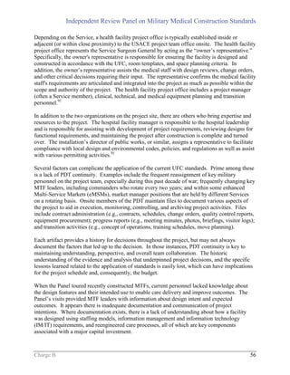 Independent Review Panel on Military Medical Construction Standards
Charge B 56
Depending on the Service, a health facility project office is typically established inside or
adjacent (or within close proximity) to the USACE project team office onsite. The health facility
project office represents the Service Surgeon General by acting as the “owner’s representative.”
Specifically, the owner's representative is responsible for ensuring the facility is designed and
constructed in accordance with the UFC, room templates, and space planning criteria. In
addition, the owner’s representative assists the medical staff with design reviews, change orders,
and other critical decisions requiring their input. The representative confirms the medical facility
staff's requirements are articulated and integrated into the project as much as possible within the
scope and authority of the project. The health facility project office includes a project manager
(often a Service member), clinical, technical, and medical equipment planning and transition
personnel.91
In addition to the two organizations on the project site, there are others who bring expertise and
resources to the project. The hospital facility manager is responsible to the hospital leadership
and is responsible for assisting with development of project requirements, reviewing designs for
functional requirements, and maintaining the project after construction is complete and turned
over. The installation’s director of public works, or similar, assigns a representative to facilitate
compliance with local design and environmental codes, policies, and regulations as well as assist
with various permitting activities.91
Several factors can complicate the application of the current UFC standards. Prime among these
is a lack of PDT continuity. Examples include the frequent reassignment of key military
personnel on the project team, especially during this past decade of war; frequently changing key
MTF leaders, including commanders who rotate every two years; and within some enhanced
Multi-Service Markets (eMSMs), market manager positions that are held by different Services
on a rotating basis. Onsite members of the PDT maintain files to document various aspects of
the project to aid in execution, monitoring, controlling, and archiving project activities. Files
include contract administration (e.g., contracts, schedules, change orders, quality control reports,
equipment procurement); progress reports (e.g., meeting minutes, photos, briefings, visitor logs);
and transition activities (e.g., concept of operations, training schedules, move planning).
Each artifact provides a history for decisions throughout the project, but may not always
document the factors that led up to the decision. In those instances, PDT continuity is key to
maintaining understanding, perspective, and overall team collaboration. The historic
understanding of the evidence and analysis that underpinned project decisions, and the specific
lessons learned related to the application of standards is easily lost, which can have implications
for the project schedule and, consequently, the budget.
When the Panel toured recently constructed MTFs, current personnel lacked knowledge about
the design features and their intended use to enable care delivery and improve outcomes. The
Panel’s visits provided MTF leaders with information about design intent and expected
outcomes. It appears there is inadequate documentation and communication of project
intentions. Where documentation exists, there is a lack of understanding about how a facility
was designed using staffing models, information management and information technology
(IM/IT) requirements, and reengineered care processes, all of which are key components
associated with a major capital investment.
 