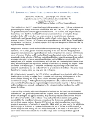 Independent Review Panel on Military Medical Construction Standards
Charge B 57
5.2 STANDARDIZED VERSUS HIGHLY ADAPTIVE APPLICATION OF STANDARDS
“If you are a beneficiary . . . you may get your care in a Navy
hospital one day and the next week in an Air Force facility. We
have to be congruent.” 3
-VADM Matthew Nathan, U.S Navy Surgeon General
The Panel believes the UFC are uniformly applied in a number of ways. DoD has processes and
practices in place through its business relationships with NAVFAC, AFCEC, and USACE
designed to enforce the uniform application of standards. For example, each project delivery
team should brief the DHA Facilities Division at specific milestones to verify that designs
comply with the UFC before they can obtain approval to move to the next milestone.
Additionally, each Service should justify the validity of each project during the programming
process. Architect/Engineer (AE) firms are also required to use the MHS World-Class Checklist
during design (see Section 5.3), and each project delivery team is required to follow the UFC by
regulation and by contract.
Despite these measures, which are intended to ensure consistency, each project is unique in its
execution. For example, patient bedrooms frequently do not have the same design layout or
equipment manufacturer; and expedited delivery method projects are not awarded with the same
scope of services. Civilian health care facilities frequently evaluate initial and long-term costs
associated with the selection of different materials and finishes, establish a standard, and apply it
across their inventory, whereas materials and finishes used in MTFs vary considerably. For
example, one MTF included terrazzo flooring, which is seen less commonly in civilian facilities
today because of significant initial costs, although it is aesthetically pleasing and may be a better
investment over the life cycle.92
The DHA could benefit by evaluating which world-class
standards are affordable and add sufficient value in specific types of facilities. This could prove
beneficial in reducing initial and long-term life-cycle costs.
Flexibility is clearly intended by the UFC 4-510-01, as evidenced in section 1-4.6, which favors
flexible project planning to support future expansion, and separating building systems so that
future changes affecting one utility do not require wholesale system replacements to
accommodate change.20
Although not directly stated in the UFC, it appears that flexibility is
also part of DoD’s planning and programming process in which the majority of the key strategic
and tactical decisions are made (see Section 4.1 for a discussion about standards that enable
design flexibility).
After carefully evaluating and considering these inconsistencies, the Panel concluded that the
content in the UFC, particularly in the first two chapters, reflects principles rather than standards.
Even when principles are applied uniformly, they may not yield consistent outcomes because
they allow for variability, such as inboard versus outboard toilets in patient rooms, ceiling
mounted lifts that extend into bathrooms versus those that do not, and centralized versus
decentralized nursing stations. Since the UFC criteria are principles rather than prescriptive
standards, some degree of variability is acceptable. EBD, which has been used by the MHS in its
facilities projects, is defined as a process that involves the use of the best available research to
inform design decision making and, as a design framework, is not meant to be prescriptive.93
In
cases where definitive evidence is not available, design teams will weigh different types of
 