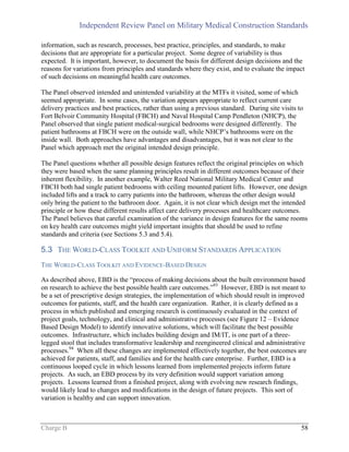 Independent Review Panel on Military Medical Construction Standards
Charge B 58
information, such as research, processes, best practice, principles, and standards, to make
decisions that are appropriate for a particular project. Some degree of variability is thus
expected. It is important, however, to document the basis for different design decisions and the
reasons for variations from principles and standards where they exist, and to evaluate the impact
of such decisions on meaningful health care outcomes.
The Panel observed intended and unintended variability at the MTFs it visited, some of which
seemed appropriate. In some cases, the variation appears appropriate to reflect current care
delivery practices and best practices, rather than using a previous standard. During site visits to
Fort Belvoir Community Hospital (FBCH) and Naval Hospital Camp Pendleton (NHCP), the
Panel observed that single patient medical-surgical bedrooms were designed differently. The
patient bathrooms at FBCH were on the outside wall, while NHCP’s bathrooms were on the
inside wall. Both approaches have advantages and disadvantages, but it was not clear to the
Panel which approach met the original intended design principle.
The Panel questions whether all possible design features reflect the original principles on which
they were based when the same planning principles result in different outcomes because of their
inherent flexibility. In another example, Walter Reed National Military Medical Center and
FBCH both had single patient bedrooms with ceiling mounted patient lifts. However, one design
included lifts and a track to carry patients into the bathroom, whereas the other design would
only bring the patient to the bathroom door. Again, it is not clear which design met the intended
principle or how these different results affect care delivery processes and healthcare outcomes.
The Panel believes that careful examination of the variance in design features for the same rooms
on key health care outcomes might yield important insights that should be used to refine
standards and criteria (see Sections 5.3 and 5.4).
5.3 THE WORLD-CLASS TOOLKIT AND UNIFORM STANDARDS APPLICATION
THE WORLD-CLASS TOOLKIT AND EVIDENCE-BASED DESIGN
As described above, EBD is the “process of making decisions about the built environment based
on research to achieve the best possible health care outcomes.”93
However, EBD is not meant to
be a set of prescriptive design strategies, the implementation of which should result in improved
outcomes for patients, staff, and the health care organization. Rather, it is clearly defined as a
process in which published and emerging research is continuously evaluated in the context of
project goals, technology, and clinical and administrative processes (see Figure 12 – Evidence
Based Design Model) to identify innovative solutions, which will facilitate the best possible
outcomes. Infrastructure, which includes building design and IM/IT, is one part of a three-
legged stool that includes transformative leadership and reengineered clinical and administrative
processes.94
When all these changes are implemented effectively together, the best outcomes are
achieved for patients, staff, and families and for the health care enterprise. Further, EBD is a
continuous looped cycle in which lessons learned from implemented projects inform future
projects. As such, an EBD process by its very definition would support variation among
projects. Lessons learned from a finished project, along with evolving new research findings,
would likely lead to changes and modifications in the design of future projects. This sort of
variation is healthy and can support innovation.
 