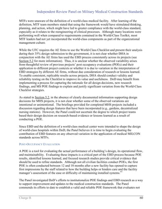 Independent Review Panel on Military Medical Construction Standards
Charge B 60
MTFs were unaware of the definition of a world-class medical facility. After learning of the
definition, MTF team members stated that using the framework would have stimulated thinking,
planning, and action, which might have led to greater compliance with the world-class standard,
especially as it relates to the reengineering of clinical processes. Although many locations were
performing well when compared to requirements contained in the World-Class Toolkit, most
MTF leaders had not yet incorporated the world-class components as part of the organizational
management culture.
While the UFC requires the AE firms to use the World-Class Checklist and present their analysis
during their 35% design submission to the government, it is not clear whether DHA in
conjunction with the AE firms has used the EBD process consistently across its projects (see
Section 5.2 for more information). Thus, it is unclear whether the observed variability arises
from thoughtful review of previous projects’ post occupancy evaluations (POEs) and their
application to different project contexts or whether it is due to variation in the interpretation of
EBD strategies by different AE firms, without due consideration of research or lessons learned.
To enable consistent, replicable results across projects, DHA should conduct validity and
reliability testing on the Checklist to improve its value and usefulness. DoD may benefit from
implementing a process for capturing the rationale for all design decisions, new research
findings, and MS POE findings to explain and justify significant variation from the World-Class
Checklist strategies.
As stated in Section 5.2, in the absence of clearly documented information supporting design
decisions for MHS projects, it is not clear whether some of the observed variations are
intentional or unintentional. The briefings provided for completed MHS projects included a
discussion regarding design features that have been incorporated (e.g., gardens, decentralized
nursing stations). However, the Panel could not ascertain the degree to which project teams
based their design decision on research-based evidence or lessons learned as a result of
conducting a POE.
Since EBD and the definition of a world-class medical center were intended to shape the design
of world-class hospitals within DoD, the Panel believes it is time to begin evaluating the
contribution of EBD features on any observed variation in the application of medical MILCON
standards across MTFs.
POST-OCCUPANCY EVALUATION
A POE is a tool for evaluating the actual performance of a building’s design, its operational flow,
and maintainability. Evaluating these impacts is a critical part of the EBD process because POE
results, identified lessons learned, and focused research studies provide critical evidence that
should be used to refine standards. Although not all civilian facilities conduct POEs, the first
POE is often conducted between 12 and 18 months after a new facility has opened to capture
first impressions by the staff related to how the building helps or hinders care and the facility
manager’s assessment of the ease or difficulty of maintaining installed systems.97
The Panel investigated DoD’s efforts to institutionalize POE findings and EBD research as a way
to support improvement and updates to the medical construction standards. The Panel
commends its efforts to date to establish a valid and reliable POE framework that evaluates not
 