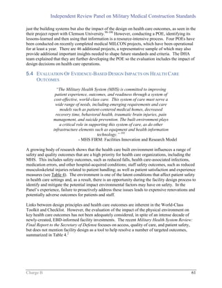 Independent Review Panel on Military Medical Construction Standards
Charge B 61
just the building systems but also the impact of the design on health care outcomes, as seen in the
their project report with Clemson University.98-100
However, conducting a POE, identifying its
lessons-learned and then using that information is a resource-intensive process. Four POEs have
been conducted on recently completed medical MILCON projects, which have been operational
for at least a year. There are 46 additional projects, a representative sample of which may also
provide additional important insights needed to shape future standards and criteria. The DHA
team explained that they are further developing the POE so the evaluation includes the impact of
design decisions on health care operations.
5.4 EVALUATION OF EVIDENCE-BASED DESIGN IMPACTS ON HEALTH CARE
OUTCOMES
“The Military Health System (MHS) is committed to improving
patient experience, outcomes, and readiness through a system of
cost-effective, world-class care. This system of care must serve a
wide range of needs, including emerging requirements and care
models such as patient-centered medical homes, decreased
recovery time, behavioral health, traumatic brain injuries, pain
management, and suicide prevention. The built environment plays
a critical role in supporting this system of care, as do other
infrastructure elements such as equipment and health information
technology.” 101
- MHS FIRM: Facilities Innovation and Research Model
A growing body of research shows that the health care built environment influences a range of
safety and quality outcomes that are a high priority for health care organizations, including the
MHS. This includes safety outcomes, such as reduced falls, health care-associated infections,
medication errors, and other hospital-acquired conditions; staff safety outcomes, such as reduced
musculoskeletal injuries related to patient handling; as well as patient satisfaction and experience
measures (see Table 4). The environment is one of the latent conditions that affect patient safety
in health care settings and, as a result, there is an opportunity during the facility design process to
identify and mitigate the potential impact environmental factors may have on safety. In the
Panel’s experience, failure to proactively address these issues leads to expensive renovations and
potentially adverse outcomes for patients and staff.
Links between design principles and health care outcomes are inherent in the World-Class
Toolkit and Checklist. However, the evaluation of the impact of the physical environment on
key health care outcomes has not been adequately considered, in spite of an intense decade of
newly-created, EBD-informed facility investments. The recent Military Health System Review:
Final Report to the Secretary of Defense focuses on access, quality of care, and patient safety,
but does not mention facility design as a tool to help resolve a number of targeted outcomes,
summarized in Table 4.2
 