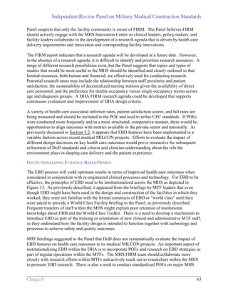 Independent Review Panel on Military Medical Construction Standards
Charge B 63
Panel suspects that only the facility community is aware of FIRM. The Panel believes FIRM
should actively engage with the MHS Innovation Center so clinical leaders, policy makers, and
facility leaders collaborate in the development of a research agenda that is driven by health care
delivery requirements and innovation and corresponding facility innovations.
The FIRM report indicates that a research agenda will be developed at a future date. However,
in the absence of a research agenda, it is difficult to identify and prioritize research resources. A
range of different research possibilities exist, but the Panel suggests that topics and types of
studies that would be most useful to the MHS should be identified and clearly outlined so that
limited resources, both human and financial, are effectively used for conducting research.
Potential research areas may include the relationship between staff proximity and patient
satisfaction; the sustainability of decentralized nursing stations given the availability of direct
care personnel; and the preference for double occupancy versus single occupancy rooms across
age and diagnosis groups. A DHA FIRM research agenda could be developed that supports
continuous evaluation and improvement of DHA design criteria.
A variety of health care associated infection rates, patient satisfaction scores, and fall rates are
being measured and should be included in the POE and used to refine UFC standards. If POEs
were conducted more frequently and in a more structured, comparative manner, there would be
opportunities to align outcomes with metrics available in the private sector and nationally. As
previously discussed in Section 5.2, it appears that EBD features have been implemented in a
variable fashion across recent medical MILCON projects. Efforts to evaluate the impact of
different design decisions on key health care outcomes would prove instructive for subsequent
refinement of DoD standards and criteria and clinician understanding about the role the
environment plays in shaping care delivery and the patient experience.
INSTITUTIONALIZING EVIDENCE-BASED DESIGN
The EBD process will yield optimum results in terms of improved health care outcomes when
considered in conjunction with re-engineered clinical processes and technology. For EBD to be
effective, the principles of EBD need to be institutionalized across the MHS as depicted in
Figure 13. As previously described, it appeared from the briefings by MTF leaders that even
though EBD might have been used in the design and construction of the facilities in which they
worked, they were not familiar with the formal constructs of EBD or “world class” until they
were asked to provide a World-Class Facility briefing to the Panel, as previously described.
Frequent transfers of staff within the MHS might explain poor retention of institutional
knowledge about EBD and the World-Class Toolkit. There is a need to develop a mechanism to
introduce EBD as part of the training or orientation of new clinical and administrative MTF staff,
so they understand how the facility design is intended to function together with technology and
processes to achieve safety and quality outcomes.
MTF briefings suggested to the Panel that DoD does not systematically evaluate the impact of
EBD features on health care outcomes in its medical MILCON projects. An important aspect of
institutionalizing EBD within the DHA is to incorporate POEs and research on EBD strategies as
part of regular operations within the MTFs. The MHS FIRM team should collaborate more
closely with research efforts within MTFs and actively reach out to researchers within the MHS
to promote EBD research. There is also a need to conduct standardized POEs on major MHS
 