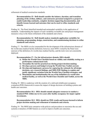 Independent Review Panel on Military Medical Construction Standards
Charge B 65
refinement of medical construction standards.
Recommendation 15: DoD should consider the balance, duration, and transition
planning of the civilian, military, and contractor personnel assigned to a project to
enable leadership continuity, complete decision-supporting documentation, and
identify lessons learned and outcomes that can be used to refine standards and
criteria.
Finding 16: The Panel identified intended and unintended variability in the application of
standards. Understanding the impacts of such variability on health care and project management
measures is key to the future refinement of the standards and criteria.
Recommendation 16: DoD should analyze standards application variability for
planning, programming, design, construction, and commissioning decisions to refine
standards and criteria.
Finding 17: The MHS is to be commended for the development of the infrastructure domain of
the world-class medical facility definition; however, most MTFs visited by the Panel were
unaware of the definition of a world-class medical facility, and the tools were not consistently
deployed.
Recommendation 17: For the infrastructure domain, DHA should:
a) Refine the World-Class Checklist based on validity and reliability testing as a
performance enhancement tool;
b) Streamline the tool for practical use during project decision-making;
c) Develop a process and budget to keep the World-Class Toolkit current;
d) Develop and implement a process for capturing the rationale for all design
decisions, new research findings, and MHS POE findings to explain and
justify significant variation from the World-Class Checklist strategies; and
e) Disseminate and institutionalize the use of the definition of a world-class
medical facility, as well as the World-Class Checklist and Toolkit, across the
MHS.
Finding 18: DHA is underway with the creation of a valid and reliable post occupancy
evaluation (POE) framework to assess the impact of design decisions on building systems and
health care outcomes.
Recommendation 18.1: DHA should commit adequate resources to conduct a
standard POE within one to two years after facility occupancy for major capital
investments.
Recommendation 18.2: DHA should use POE results and lessons learned to inform
project decision making and refinement of standards and criteria.
Finding 19: The MHS lacks enterprise-wide policies and procedures to maximize the use and
systemic evaluation of EBD features as a tool to improve health care outcomes.
 