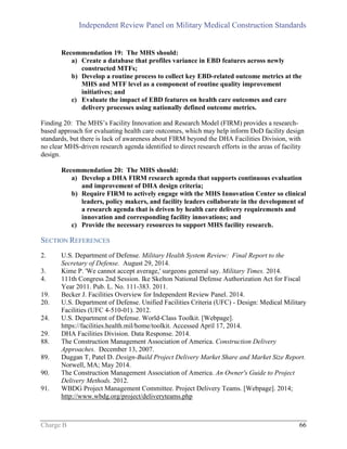 Independent Review Panel on Military Medical Construction Standards
Charge B 66
Recommendation 19: The MHS should:
a) Create a database that profiles variance in EBD features across newly
constructed MTFs;
b) Develop a routine process to collect key EBD-related outcome metrics at the
MHS and MTF level as a component of routine quality improvement
initiatives; and
c) Evaluate the impact of EBD features on health care outcomes and care
delivery processes using nationally defined outcome metrics.
Finding 20: The MHS’s Facility Innovation and Research Model (FIRM) provides a research-
based approach for evaluating health care outcomes, which may help inform DoD facility design
standards, but there is lack of awareness about FIRM beyond the DHA Facilities Division, with
no clear MHS-driven research agenda identified to direct research efforts in the areas of facility
design.
Recommendation 20: The MHS should:
a) Develop a DHA FIRM research agenda that supports continuous evaluation
and improvement of DHA design criteria;
b) Require FIRM to actively engage with the MHS Innovation Center so clinical
leaders, policy makers, and facility leaders collaborate in the development of
a research agenda that is driven by health care delivery requirements and
innovation and corresponding facility innovations; and
c) Provide the necessary resources to support MHS facility research.
SECTION REFERENCES
2. U.S. Department of Defense. Military Health System Review: Final Report to the
Secretary of Defense. August 29, 2014.
3. Kime P. 'We cannot accept average,' surgeons general say. Military Times. 2014.
4. 111th Congress 2nd Session. Ike Skelton National Defense Authorization Act for Fiscal
Year 2011. Pub. L. No. 111-383. 2011.
19. Becker J. Facilities Overview for Independent Review Panel. 2014.
20. U.S. Department of Defense. Unified Facilities Criteria (UFC) - Design: Medical Military
Facilities (UFC 4-510-01). 2012.
24. U.S. Department of Defense. World-Class Toolkit. [Webpage].
https://facilities.health.mil/home/toolkit. Accessed April 17, 2014.
29. DHA Facilities Division. Data Response. 2014.
88. The Construction Management Association of America. Construction Delivery
Approaches. December 13, 2007.
89. Duggan T, Patel D. Design-Build Project Delivery Market Share and Market Size Report.
Norwell, MA; May 2014.
90. The Construction Management Association of America. An Owner's Guide to Project
Delivery Methods. 2012.
91. WBDG Project Management Committee. Project Delivery Teams. [Webpage]. 2014;
http://www.wbdg.org/project/deliveryteams.php
 