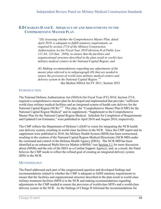 Independent Review Panel on Military Medical Construction Standards
Charges D and E 68
6.0CHARGES D AND E. ADEQUACY OF AND ADJUSTMENTS TO THE
COMPREHENSIVE MASTER PLAN
“(D) Assessing whether the Comprehensive Master Plan, dated
April 2010, is adequate to fulfill statutory requirements, as
required by section 2714 of the Military Construction
Authorization Act for Fiscal Year 2010 (division B of Public Law
111-84; 123 Stat. 2656), to ensure that the facilities and
organizational structure described in the plan result in world class
military medical centers in the National Capital Region; and
(E) Making recommendations regarding any adjustments of the
master plan referred to in subparagraph (D) that are needed to
ensure the provision of world class military medical centers and
delivery system in the National Capital Region.”4
-Ike Skelton NDAA for FY 2011, Section 2852
INTRODUCTION
The National Defense Authorization Act (NDAA) for Fiscal Year (FY) 2010, Section 2714,
required a comprehensive master plan be developed and implemented that provides “sufficient
world class military medical facilities and an integrated system of health care delivery for the
National Capital Region (NCR).”12
This plan, the “Comprehensive Master Plan (CMP) for the
National Capital Region Medical” and its supplement, “Supplement to the Comprehensive
Master Plan for the National Capital Region Medical: Schedule for Completion of Requirements
and Updated Cost Estimates,” were published in April 2010 and August 2010, respectively.
The CMP reflects the Department of Defense’s (DoD’s) vision for integrating the NCR health
care delivery system, resulting in world-class facilities in the NCR. Since the CMP report and its
supplement were published in 2010, the Military Health System (MHS) has been restructured,
resulting in the creation of the National Capital Region-Medical Directorate (NCR-MD) under
the command and control of the Defense Health Agency (DHA). The NCR-MD has been
identified as an enhanced Multi-Service Market (eMSM)7
(see Section 3.1 for more discussion
about eMSMs and the role of the DHA as a Combat Support Agency), and, as a result, the Panel
believes the CMP needs to reflect the refined goal of creating an integrated delivery system
(IDS) in the NCR.
METHODOLOGY
The Panel addressed each part of the congressional question and developed findings and
recommendations related to whether the CMP is adequate to fulfill statutory requirements to
ensure that the facilities and organizational structure described in the plan result in world-class
military treatment facilities (MTFs) in the NCR and making recommendations regarding
adjustments to the CMP needed to ensure the provision of world-class MTFs and a world-class
delivery system in the NCR. As the findings of Charge D informed the recommendations for
 