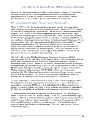 Independent Review Panel on Military Medical Construction Standards
Charges D and E 69
Charge E, the Panel intentionally addressed both charges together in Section 6.0. Specifically,
the Panel examined the NCR-MD’s organizational structure and facility requirements,
requirements for the Walter Reed National Military Medical Center Addition/Alteration
(MCAA) Project, and the NCR-MD’s graduate medical education requirements.
6.1 ORGANIZATIONAL STRUCTURE AND FACILITY REQUIREMENTS
The 2010 CMP “provides the framework and specific action plans for world-class military
medical hospitals and an integrated system of health care delivery for the NCR.”59
It is focused
on Walter Reed National Military Medical Center (WRNMMC) and Fort Belvoir Community
Hospital (FBCH), as well as their freestanding primary care clinics, and describes a single
command with budget and operational authority for the NCR. The CMP delineates the process
for developing budgets, prioritizing requirements, and allocating construction-related funds. It
also mandates world-class performance expectations for the future integrated health care delivery
system, including robust information management and information technology (IM/IT) support
and expanded support services. The CMP required a facilities needs assessment that
incorporated evidence-based design (EBD) features into WRNMMC, as well as specified
required personnel authorizations and personnel systems. Overall, the CMP plans include
constructing several facility buildings at Naval Support Activity Bethesda and transitioning
personnel and resources to create two fully functioning MTFs.
The CMP is driven by the 2005 Base Closure and Realignment Commission (BRAC);
recommendations from the NCR BRAC Health Systems Advisory Subcommittee of the Defense
Health Board; and information from the President’s Commission on Care for America’s
Returning Wounded Warriors. The BRAC law included a number of stipulations, including not
changing the total inpatient bed capacity in the NCR after closing the former Walter Reed Army
Medical Center, Washington, DC, and discontinuing the inpatient services at Malcolm Grow
Medical Center at Joint Base Andrews, MD. FY 2004 workload and population data
underpinned the BRAC planning and programming requirements. Project planning coincided
with the peak wartime casualty rates, and it became clear that additional project scope and
funding would be necessary to meet returning wounded warrior requirements.
All of the original BRAC construction as well as many additional construction projects at the
Naval Support Activity Bethesda campus have been completed. These new facilities were
designed using many of the EBD features described in Section 5.4. The complex transition of
merging two massive medical center staffs, systems, processes, and cultures was undertaken in
FY 2011, and now WRNMMC and FBCH are well-functioning health delivery institutions.
As described in the CMP report, one additional military construction (MILCON) project is
needed to achieve the world-class mandate: the MCAA. In 2009, DoD conducted an in-depth
analysis of the NCR to determine the reliant population, estimate workload demand, understand
market dynamics, and project future care demand. The planning and programming analysis
relied on available data, as well as on a comprehensive survey of hospital infrastructure
requirements that needed to be replaced or upgraded. The project is currently at 35-percent
design (see Section 6.2).
 