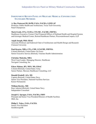 Independent Review Panel on Military Medical Construction Standards
Members v
INDEPENDENT REVIEW PANEL ON MILITARY MEDICAL CONSTRUCTION
STANDARDS MEMBERS
A. Ray Pentecost III, DrPH, FAIA, FACHA, LEED AP
Professor, Public Health and Architecture, Texas Tech University
Panel Chairperson
Mark Erath, CPA, CGMA, CTS-MC, FACHE, FHFMA
Healthcare Executive; Former Chief Financial Officer of Parkland Health and Hospital System
and Geisinger Medical Center; Retired Healthcare Partner, PricewaterhouseCoopers, LLP
Anjali Joseph, PhD, EDAC
Associate Professor and Endowed Chair of Architecture and Health Design and Research
Clemson University
Paul Kearns, MBA, CPA, CHE, LFACHE, FHFMA
Colonel (Retired), United States Air Force
Senior Executive Service (Retired), Veterans Health Administration
Christine Malcolm, MBA
West Coast Leader, Managing Director, Healthcare
Navigant Consulting, Inc.
Eileen Malone, RN, MSN, MS, EDAC
Colonel (Retired), United States Army
Senior Partner, Mercury Healthcare Consulting, LLC
Donald Orndoff, AIA, MS
Captain (Retired), United States Navy
Senior Vice President, National Facilities Services
Kaiser Permanente
William Rowley, MD
Rear Admiral (Retired), United States Navy
Independent Consultant
Joseph G. Sprague, FAIA, FACHA, FHFI
Principal and Senior Vice President/Director of Health Facilities
HKS, Inc.
Philip E. Tobey, FAIA, FACHA
Senior Vice President
SmithGroupJJR
 