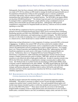 Independent Review Panel on Military Medical Construction Standards
Charges D and E 71
Subsequently, there has been a dramatic shift in thinking about MHS care delivery. The decision
was made in FY 2014 to embrace an IDS model to manage the health and required health care of
the population of beneficiaries within an entire geographic area in a rational, coordinated,
convenient, high-quality, and cost-effective manner. The MHS created six eMSMs serving
metropolitan areas with multiple service medical facilities. The NCR-MD is the largest eMSM,
serving about 450,000 beneficiaries.42
The ultimate long-term goal is for all beneficiary care to
be managed within a capitated budget by a single authority using a coordinated system of
military and civilian health care providers and facilities. Although the CMP proposed
comprehensive requirements for integrated health care delivery, it did not envision an eMSM
operating as a true IDS.
The NCR-MD has completed its first five-year business plan for FY 2015-2019, which is
primarily focused on bringing beneficiaries back to MTF care by increasing Prime enrollment,
distributing specialty providers from WRNMMC to FBCH to improve patient access and staff
training and skills maintenance, and implementing cost control strategies. The DHA Facilities
Division is in the midst of conducting visits to each eMSM to introduce the concept of facilities
as a shared service, which should lead to a master eMSM-wide facilities master plan.
Optimizing existing infrastructure is a key component of creating a successful IDS, as discussed
in Section 3.1. In addition, the current CMP will not have achieved its mandate without
addressing additional planning requirements, such as comprehensive plans that address culture,
clinical, and administrative process reengineering to achieve targeted outcomes. For example,
there is no “Patient Experience and Population Health Master Plan” addressing how the NCR
beneficiary population can easily access a full range of world-class integrated health care
services. Furthermore, there is no “Integrated Delivery System Management Plan” in
determining a comprehensive, stable leadership and management structure and processes to
manage a complex interconnected system of military, TRICARE, and private sector health
resources to cost effectively deliver high-quality health care. In order to transition toward a true
IDS for the NCR, there should be a comprehensive strategic execution plan to address these
issues. The NCR provides an excellent location for developing an IDS-model eMSM, which
eventually could be implemented at the other eMSMs. The MHS should update the 2010 CMP
to reflect single command authority and budgetary control for all MTFs in the NCR-MD, eMSM
strategic and business plan goals, including a plan to achieve full facility and staff asset
utilization and future facility requirements to transform the NCR into a model IDS and high
reliability organization.
6.2 REQUIREMENTS FOR THE WALTER REED NATIONAL MILITARY MEDICAL
CENTER ADDITION/ALTERATION PROJECT
The MCAA project represents the remaining major new construction required to support
WRNMMC. This project is necessary to replace several 70-year-old legacy buildings that
comprise the medical center’s central clinical core. New and remodeled clinical spaces will
include many features intended to achieve world-class standards and accounts for 57 percent of
the size of the MILCON project.102
These spaces include the conversion of all remaining
hospital double occupancy rooms to single-patient rooms and construction of a new women’s
health center; a neonatal intensive care unit; an ambulatory surgery center; and units for vision
 