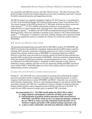 Independent Review Panel on Military Medical Construction Standards
Charges D and E 72
care, psychiatry and addiction services, and other clinical services. The other 43 percent of the
project includes 16 percent for medical education services and a simulation center and 27 percent
for public and patient amenities and supporting activities.
The MCAA project was originally scheduled to begin in FY 2015; however, it was deferred to
FY 2017 in the Presidential Budget 2015 Defense Health Agency Future Years Defense Plan.16
The clinical missions in the CMP are based on FY 2009 data, which do not reflect current and
future demand.59,102
FY 2013 eMSM workload data continue to reveal significant
underutilization of current inpatient beds, operating rooms, labor and delivery rooms, and other
clinical area capacity.42
In addition, the 2010 CMP was programmed using prior DoD Space
Planning Criteria, which may contribute to potential excess capacity in the current architectural
design.59,102
If the project is validated in some form, funding, redesign, and construction should
proceed in an expeditious manner to complete the creation of a world-class medical center at
WRNMMC.
6.3 GRADUATE MEDICAL EDUCATION
The planning and programming associated with the 2005 BRAC projects for WRNMMC and
FBCH were based on the distribution of graduate medical education (GME) trainees and their
teaching staff to provide a continuum of learning experiences in a variety of clinical settings,
ranging from a tertiary medical center at WRNMMC to community-based care at FBCH.
However, in the three years since both new facilities opened, the Panel has been told that most
specialty GME remains firmly entrenched at WRNMMC, which has resulted in underutilization
of the new hospital at FBCH and, potentially, increased purchased care costs. Likewise, once the
new Malcolm Grow MILCON project is completed, it will be important to fully utilize its
ambulatory surgery capability and other services by optimizing staffing and GME experiences
across all three MTFs. NCR-MD leaders are aware of the situation and are in the process of
implementing corrective action plans.
CHARGES D AND E FINDINGS AND RECOMMENDATIONS
Finding 21: The 2010 CMP was a critical element in assessing and coordinating the complex
processes associated with the completion of multiple major construction projects, as well as
merging of staff and cultures to create WRNMMC and FBCH. It has been very successful in
achieving these original goals. However, with subsequent changes in care delivery and the MHS
governance structure, the CMP now is insufficient to meet its mandate of creating world-class
military medical facilities and an integrated system of health care delivery in the NCR. To
realize the new MHS enterprise strategic goals, an updated CMP is necessary.
Recommendation 21.1: The MHS should update the 2010 CMP to reflect:
a) Single authority and budgetary control for all MTFs in the region;
b) Full distribution of graduate medical education (GME) assets between
WRNMMC and FBCH, which served as an important planning variable for
the new FBCH, in order to provide community-based specialty care in
Northern Virginia and further GME medical training experiences; and
c) A plan to achieve full facility and staff asset utilization within the NCR.
 