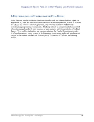 Independent Review Panel on Military Medical Construction Standards
Methodology and Strategy for Final Report 74
7.0METHODOLOGY AND STRATEGY FOR THE FINAL REPORT
In the time that remains before the Panel concludes its work and submits its Final Report on
September 30, 2015, the Panel will continue to refine its recommendations, as well as examine
the DHA’s and Service’s structure, processes, and outcomes that shape MHS facility
infrastructure programming requirements. The Panel intends to convene regularly scheduled
teleconference calls and will meet in person at least quarterly until the submission of its Final
Report. To crystallize its findings and recommendations, the Panel will continue to receive
briefings from subject matter experts in facility design, construction, and repair standards and
engage in discussions with Defense Health Agency, Department of Defense, and industry
leaders.
 
