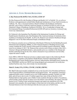 Independent Review Panel on Military Medical Construction Standards
Appendix A 75
APPENDIX A. PANEL MEMBER BIOGRAPHIES
A. Ray Pentecost III, DrPH, FAIA, FACHA, LEED AP
Dr. Ray Pentecost III is the President of Design and Health, LLC in Norfolk, VA, as well as a
Professor with appointments in both Public Health and Architecture at Texas Tech University, in
Lubbock, TX. He is a licensed Architect, Board Certified in the healthcare architecture
specialty, and a Fellow in both the American Institute of Architects (FAIA) as well as in the
American College of Healthcare Architects (FACHA). He is a Leadership in Energy and
Environmental Design Accredited Professional (LEED AP) and was formerly a Licensed Long
Term Care Administrator.
Dr. Pentecost is the Immediate Past President of the International Academy for Design and
Health based in Stockholm and a Past President of the American Institute of Architects (AIA)
Academy of Architecture for Health. In 2012, Dr. Pentecost was named to Healthcare Design
Magazine’s list of The Most Influential People in Healthcare Design.
Dr. Pentecost currently serves as Chairman of the Board of Direction for the Building Research
Information Knowledgebase (BRIK), an AIA/ National Institute of Building Sciences joint
venture, building the world’s premier online portal for building research information. BRIK
went live on January 9, 2013. Dr. Pentecost also served as one of three co-chairs of the AIA’s
America’s Design and Health Initiative, and currently serves as a member of the Design and
Health Leadership Group for the AIA, which is focused on ways architecture can favorably
impact the nation’s health.
From 2008 to 2009, Dr. Pentecost served as a subject matter expert on the Achieving World
Class study as a member of the Defense Health Board’s National Capital Region Base
Realignment and Closure Health Systems Advisory Subcommittee and helped assess whether the
new WRNMMC and the new FBCH were being designed and constructed to be world-class
medical facilities and, if not, what remedy was recommended.
Mark E. Erath, CPA, CGMA, CTS-MC, FACHE, FHFMA
Mr. Mark Erath most recently completed service as the Executive Vice President and Interim
Chief Financial Officer of Parkland Health and Hospital System. The integrated, community-
supported health system’s hospital serves over 53,000 inpatients annually, includes over 860
beds, and will move into its new 2.5 million square foot, state-of-the-art facility in 2015.
Parkland delivers high quality care to Dallas County residents through its centers of excellence,
which include a large network of clinics (over one-million visits annually), the region’s first and
busiest Level I Trauma Center anchoring emergent and urgent care operations (over 240-
thousand visits annually), the second largest civilian burn unit in the nation, and the Level III
Neonatal Intensive Care Unit which provides the most acute care in North Texas.
 