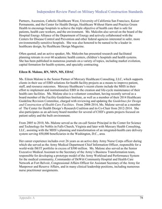 Independent Review Panel on Military Medical Construction Standards
Appendix A 78
Partners, Ascension, Catholic Healthcare West, University of California San Francisco, Kaiser
Permanente, and the Center for Health Design, Healthcare Without Harm and Practice Green
Health to encourage hospitals to achieve the triple objective of health care that is safe for
patients, health care workers, and the environment. Ms. Malcolm also served on the board of the
Hospital Energy Alliance of the Department of Energy and actively collaborated with the
Centers for Disease Control and Prevention and other federal agencies interested in safer, more
environmentally-sensitive hospitals. She was also honored to be named to be a leader in
healthcare design, by Healthcare Design Magazine.
Often quoted, and an active speaker, Ms. Malcolm has presented research and facilitated
planning retreats in over 60 academic health centers, children’s hospitals and health systems.
She has been published in numerous journals on a variety of topics, including market evolution,
capital formation for health systems, and specialty contracting.
Eileen B. Malone, RN, MSN, MS, EDAC
Ms. Eileen Malone is the Senior Partner of Mercury Healthcare Consulting, LLC, which supports
clients in their use of EBD solutions for health facility projects as a means to improve patient,
staff, and resource outcomes. Mercury Healthcare’s recent clients include the MHS in their
effort to implement and institutionalize EBD in the creation and life-cycle maintenance of their
health care facilities. Ms. Malone also is a volunteer consultant, having recently served as a
board member of the Facility Guidelines Institute, as well as a member of their 2014 Healthcare
Guideline Revision Committee, charged with reviewing and updating the Guidelines for Design
and Construction of Health Care Facilities. From 2008-2014, Ms. Malone served as a member
of The Center for Health Design’s Research Coalition and its Co-Chair from 2012-2014. She
also participates as an advisory board member for several of CHD’s grants projects focused on
patient safety and the built environment.
From 2005 to 2010, Ms. Malone served as the on-call Senior Principal in the Center for Science
and Technology for Noblis in Falls Church, Virginia and later with Mercury Health Consulting,
LLC, assisting with the MHS’s planning and transformation of an integrated-health care delivery
system serving 450,000 beneficiaries in the Washington, D.C., area.
Her career experience includes over 26 years as an active duty Army Nurse Corps officer during
which she served as the Army Medical Department Chief Information Officer, responsible for a
world-wide IM/IT portfolio in excess of $500 million. Ms. Malone also served as the Senior
Executive Medical Assistant to the Secretary of the Army’s Business Transformation team,
responsible for developing a prototype model of the Army Workload and Performance System
for the medical community, Commander of DeWitt Community Hospital and Health Care
Network at Fort Belvoir, Congressional Affairs Officer for Assistant Secretary of the Army for
Manpower and Reserve Affairs, and in many clinical leadership positions, including numerous
nurse practitioner assignments.
 
