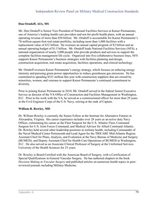 Independent Review Panel on Military Medical Construction Standards
Appendix A 79
Don Orndoff, AIA, MS
Mr. Don Orndoff is Senior Vice President of National Facilities Services at Kaiser Permanente,
one of America’s leading health care providers and not-for-profit health plans, with an annual
operating revenue of more than $50 billion. Mr. Orndoff is accountable for Kaiser Permanente’s
78-million-square-foot real estate portfolio, including more than 1,000 facilities with a
replacement value of $32 billion. He oversees an annual capital program of $3 billion and an
annual operating budget of $1.5 billion. Mr. Orndoff leads National Facilities Services (NFS), a
national organization of nearly 3,000 people who provide products and services to support the
complete facilities management life cycle. Organized into five collaborative business lines, NFS
supports Kaiser Permanente’s business strategies with facilities planning and design,
construction acquisition, real estate acquisition, facilities operations, and clinical technology.
Mr. Orndoff oversees Kaiser Permanente’s energy strategy, which focuses on reducing energy
intensity and pursuing green power opportunities to reduce greenhouse gas emissions. He has
committed to spending $331 million this year with construction suppliers that are owned by
minorities, women, and veterans to support Kaiser Permanente’s continued commitment to
diversity.
Prior to joining Kaiser Permanente in 2010, Mr. Orndoff served in the federal Senior Executive
Service as director of the VA Office of Construction and Facilities Management in Washington,
D.C. Prior to his work with the VA, he served as a commissioned officer for more than 29 years
in the Civil Engineer Corps of the U.S. Navy, retiring at the rank of Captain.
William R. Rowley, MD
Dr. William Rowley is currently the Senior Fellow at the Institute for Alternative Futures in
Alexandria, Virginia. His career experience includes over 28 years as an active duty Navy
Officer, culminating his career as the Fleet Surgeon for the U.S. Atlantic Fleet, Command
Surgeon for U.S. Joint Forces Command, and Medical Advisor for Allied Command Atlantic.
Dr. Rowley held several other leadership positions in military health, including Commander of
the Naval Medical Center Portsmouth and Lead Agent for the TRICARE Mid-Atlantic Region;
Assistant Chief for Plans, Analysis, and Evaluation at the Navy Bureau of Medicine and Surgery
(BUMED); and Deputy Assistant Chief for Health Care Operations of BUMED in Washington,
D.C. He also served as an Associate Clinical Professor of Surgery at the Uniformed Services
University of the Health Sciences for 25 years.
Dr. Rowley is Board Certified with the American Board of Surgery, with a Certification of
Special Qualifications in General Vascular Surgery. He has authored chapters in the book
Decision Making in Vascular Surgery and published articles on numerous health topics in peer-
reviewed journals including Military Medicine.
 