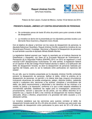 Del. Venustiano

Raquel Jiménez Cerrillo
DIPUTADA FEDERAL

Palacio de San Lázaro, Ciudad de México, martes 18 de febrero de 2014.

PRESENTA RAQUEL JIMÉNEZ LEY CONTRA DESAPARICIÓN DE PERSONAS
 Se contemplan penas de hasta 50 años de prisión para quien cometa el delito
de desaparición.
 La iniciativa se deriva de la presentada por los diputados panistas locales Luis
Bernardo Nava Guerrero y Alejandro Cano Alcalá.
Con el objetivo de atacar y terminar con los casos de desaparición de personas, la
diputada federal por Querétaro, Raquel Jiménez Cerrillo; presentó la iniciativa de Ley
General para Prevenir, Investigar, Sancionar y Reparar la Desaparición de personas;
la cual también suscribe el diputado Alfredo Botello Montes.
La legisladora federal expresó que “según lo reportado por el Instituto Nacional de
Estadísticas y Geografía, con base en la Encuesta Nacional de Victimización y
Percepción de la Seguridad Pública (ENVIPE) 2013; en 2012 se registraron a nivel
nacional 4,007 desapariciones involuntarias. En este sentido, la legislación federal
en el Capítulo III Bis del Código Penal Federal aborda lo relativo a la tipificación del
delito de desaparición forzada; es decir la desaparición de personas realizada por
agentes del Estado, pero no así la realizada entre particulares sin injerencia del
estado”.
Es por ello, que la iniciativa presentada por la diputada Jiménez Cerrillo contempla
prevenir la desaparición de personas, tipificar el delito, inhibir la práctica de la
desaparición de personas, no permitir y no tolerar ésta bajo ninguna circunstancia
incluyendo situaciones de posible emergencia, peligro, disturbio público, catástrofe
natural o cualquiera otra; sancionar a los autores, cómplices y encubridores del
delito; dar pleno reconocimiento y efectividad a los derechos de las víctimas a la
verdad, la justicia y la reparación, conforme a lo que a este respecto establece la
normatividad aplicable; establecer las reglas para la investigación, persecución,
procesamiento, sanción y ejecución de las penas, por los delitos descritos en la
presente Ley; y reparar el daño a las víctimas de desaparición de manera integral,
adecuada, eficaz y efectiva, proporcional a la gravedad del daño causado y a la
afectación sufrida.
La iniciativa establece que las sanciones para quienes cometan el delito de
desaparición forzada serán de 25 a 50 años de prisión, mientras que para quien sea
responsable de desaparición entre particulares la pena será de 20 a 50 años de
prisión.
H. Cámara de Diputados Av. Congreso de la Unión 66, Edif. “H” 2º Piso Of. 120, Col. El Parque,
Del. Venustiano Carranza, C.P. 15969, México D.F., Tel 5522 – 0048 y 01800 714 4240 ext. 373; 01800 12 26 272 ext. 59288;
raquel.jimenez@diputadospan.org.mx http://tinyurl.com/RaquelJimenezCerrillo @DipRaquelJC

 