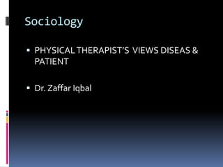 Sociology
 PHYSICALTHERAPIST’S VIEWS DISEAS &
PATIENT
 Dr. Zaffar Iqbal
 