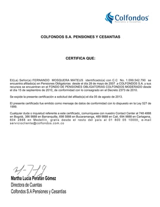 COLFONDOS S.A. PENSIONES Y CESANTIAS
CERTIFICA QUE:
El(La) Señor(a) FERNANDO MOSQUERA MATEUS identificado(a) con C.C No. 1.099.542.790 se
encuentra afiliado(a) en Pensiones Obligatorias desde el día 28 de mayo de 2007 a COLFONDOS S.A. y sus
recursos se encuentran en el FONDO DE PENSIONES OBLIGATORIAS COLFONDOS MODERADO desde
el día 15 de septiembre de 2010¸ de conformidad con lo consagrado en el Decreto 2373 de 2010.
Se expide la presente certificación a solicitud del afiliado(a) el día 05 de agosto de 2013.
El presente certificado fue emitido como mensaje de datos de conformidad con lo dispuesto en la Ley 527 de
1999.
Cualquier duda o inquietud referente a este certificado¸ comuníquese con nuestro Contact Center al 748 4888
en Bogotá¸ 386 9888 en Barranquilla¸ 698 5888 en Bucaramanga¸ 489 9888 en Cali¸ 694 9888 en Cartagena¸
604 2888 en Medellín¸ gratis desde el resto del país al 01 800 05 10000¸ e-mail
serviciocliente@colfondos.com.co
 