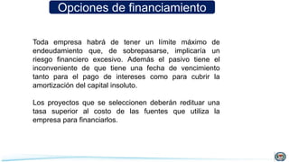 Opciones de financiamiento
Toda empresa habrá de tener un límite máximo de
endeudamiento que, de sobrepasarse, implicaría un
riesgo financiero excesivo. Además el pasivo tiene el
inconveniente de que tiene una fecha de vencimiento
tanto para el pago de intereses como para cubrir la
amortización del capital insoluto.
Los proyectos que se seleccionen deberán redituar una
tasa superior al costo de las fuentes que utiliza la
empresa para financiarlos.
 