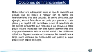 Opciones de financiamiento
Debe haber una adecuación entre el tipo de inversión en
activos que se llegue a realizar con la fuente de
financiamiento que sea utilizada. El activo circulante, por
ejemplo, estará financiado en parte por pasivo a corto
plazo; y el capital neto de trabajo, o sea el excedente de
los activos circulantes con respecto a los pasivos a corto
plazo, estará financiado con una fuente permanente que
muy probablemente será el capital social o las utilidades
retenidas. Siguiendo este razonamiento, las inversiones a
largo plazo deberán ser financiadas con pasivo a largo
plazo o con capital contable.
 