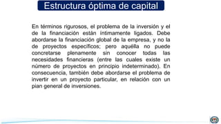 Estructura óptima de capital
En términos rigurosos, el problema de la inversión y el
de la financiación están íntimamente ligados. Debe
abordarse la financiación global de la empresa, y no la
de proyectos específicos; pero aquélla no puede
concretarse plenamente sin conocer todas las
necesidades financieras (entre las cuales existe un
número de proyectos en principio indeterminado). En
consecuencia, también debe abordarse el problema de
invertir en un proyecto particular, en relación con un
pian general de inversiones.
 