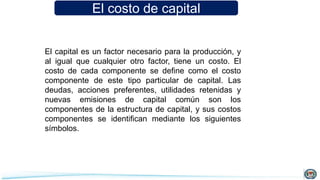 El costo de capital
El capital es un factor necesario para la producción, y
al igual que cualquier otro factor, tiene un costo. El
costo de cada componente se define como el costo
componente de este tipo particular de capital. Las
deudas, acciones preferentes, utilidades retenidas y
nuevas emisiones de capital común son los
componentes de la estructura de capital, y sus costos
componentes se identifican mediante los siguientes
símbolos.
 