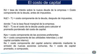 El costo de capital
Kd = tasa de interés sobre la nueva deuda de la empresa = Costo
componente de la deuda, antes de impuestos.
Kd(1 - T) = costo componente de la deuda, después de impuestos,
donde: T es la tasa fiscal marginal de la empresa.
Kd(1 - T) es el costo de la deuda usada para calcular el
promedio ponderado del costo de capital.
Kps = costo componente de las acciones preferentes.
Ks = costo componente de las utilidades retenidas ( o del
capital contable interno).
Ke = costo componente del capital externo obtenido mediante la
emisión de nuevas acciones comunes. Ka = costo de capital
promedio, o compuesto.
 