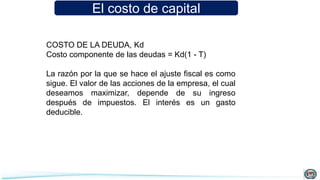 El costo de capital
COSTO DE LA DEUDA, Kd
Costo componente de las deudas = Kd(1 - T)
La razón por la que se hace el ajuste fiscal es como
sigue. El valor de las acciones de la empresa, el cual
deseamos maximizar, depende de su ingreso
después de impuestos. El interés es un gasto
deducible.
 