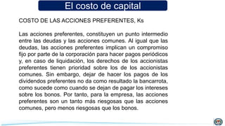 El costo de capital
COSTO DE LAS ACCIONES PREFERENTES, Ks
Las acciones preferentes, constituyen un punto intermedio
entre las deudas y las acciones comunes. Al igual que las
deudas, las acciones preferentes implican un compromiso
fijo por parte de la corporación para hacer pagos periódicos
y, en caso de liquidación, los derechos de los accionistas
preferentes tienen prioridad sobre los de los accionistas
comunes. Sin embargo, dejar de hacer los pagos de los
dividendos preferentes no da como resultado la bancarrota,
como sucede como cuando se dejan de pagar los intereses
sobre los bonos. Por tanto, para la empresa, las acciones
preferentes son un tanto más riesgosas que las acciones
comunes, pero menos riesgosas que los bonos.
 