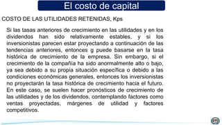 El costo de capital
COSTO DE LAS UTILIDADES RETENIDAS, Kps
Si las tasas anteriores de crecimiento en las utilidades y en los
dividendos han sido relativamente estables, y si los
inversionistas parecen estar proyectando a continuación de las
tendencias anteriores, entonces g puede basarse en la tasa
histórica de crecimiento de la empresa. Sin embargo, si el
crecimiento de la compañía ha sido anormalmente alto o bajo,
ya sea debido a su propia situación específica o debido a las
condiciones económicas generales, entonces los inversionistas
no proyectarán la tasa histórica de crecimiento hacia el futuro.
En este caso, se suelen hacer pronósticos de crecimiento de
las utilidades y de los dividendos, contemplando factores como
ventas proyectadas, márgenes de utilidad y factores
competitivos.
 