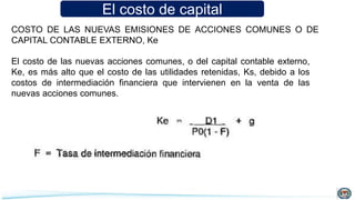 El costo de capital
COSTO DE LAS NUEVAS EMISIONES DE ACCIONES COMUNES O DE
CAPITAL CONTABLE EXTERNO, Ke
El costo de las nuevas acciones comunes, o del capital contable externo,
Ke, es más alto que el costo de las utilidades retenidas, Ks, debido a los
costos de intermediación financiera que intervienen en la venta de las
nuevas acciones comunes.
 