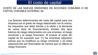 El costo de capital
Los factores determinantes del costo del capital para una
empresa son el grado de riesgo relacionado con la misma,
los impuestos que debe tributar y la oferta y la demanda
de varios tipos de financiamiento. Existen dos tipos
básicos de riesgo relacionados con una empresa: el riesgo
comercial y el riesgo financiero. Al evaluar el costo de!
capital se ha supuesto que: (1) las empresas adquieren
activos que no modifican su riesgo comercial, y (2) estas
adquisiciones son financiadas de manera que no alteran el
riesgo financiero.
COSTO DE LAS NUEVAS EMISIONES DE ACCIONES COMUNES O DE
CAPITAL CONTABLE EXTERNO, Ke
 