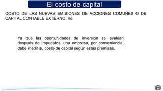 El costo de capital
COSTO DE LAS NUEVAS EMISIONES DE ACCIONES COMUNES O DE
CAPITAL CONTABLE EXTERNO, Ke
Ya que las oportunidades de inversión se evalúan
después de Impuestos, una empresa, por conveniencia,
debe medir su costo de capital según estas premisas.
 