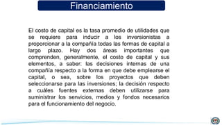 Financiamiento
El costo de capital es la tasa promedio de utilidades que
se requiere para inducir a los inversionistas a
proporcionar a la compañía todas las formas de capital a
largo plazo. Hay dos áreas importantes que
comprenden, generalmente, el costo de capital y sus
elementos, a saber: las decisiones internas de una
compañía respecto a la forma en que debe emplearse el
capital, o sea, sobre los proyectos que deben
seleccionarse para las inversiones; la decisión respecto
a cuáles fuentes externas deben utilizarse para
suministrar los senvicios, medios y fondos necesarios
para el funcionamiento del negocio.
 