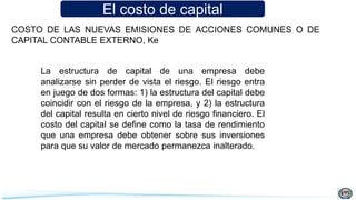 El costo de capital
COSTO DE LAS NUEVAS EMISIONES DE ACCIONES COMUNES O DE
CAPITAL CONTABLE EXTERNO, Ke
La estructura de capital de una empresa debe
analizarse sin perder de vista el riesgo. El riesgo entra
en juego de dos formas: 1) la estructura del capital debe
coincidir con el riesgo de la empresa, y 2) la estructura
del capital resulta en cierto nivel de riesgo financiero. El
costo del capital se define como la tasa de rendimiento
que una empresa debe obtener sobre sus inversiones
para que su valor de mercado permanezca inalterado.
 