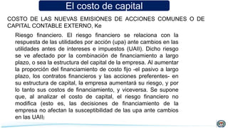 El costo de capital
COSTO DE LAS NUEVAS EMISIONES DE ACCIONES COMUNES O DE
CAPITAL CONTABLE EXTERNO, Ke
Riesgo financiero. El riesgo financiero se relaciona con la
respuesta de las utilidades por acción (upa) ante cambios en las
utilidades antes de intereses e impuestos (UAII). Dicho riesgo
se ve afectado por la combinación de financiamiento a largo
plazo, o sea la estructura del capital de la empresa. Al aumentar
la proporción del financiamiento de costo fijo -el pasivo a largo
plazo, los contratos financieros y las acciones preferentes- en
su estructura de capital, la empresa aumentará su riesgo, y por
lo tanto sus costos de financiamiento, y viceversa. Se supone
que, al analizar el costo de capital, el riesgo financiero no
modifica (esto es, las decisiones de financiamiento de la
empresa no afectan la susceptibilidad de las upa ante cambios
en las UAII)
 