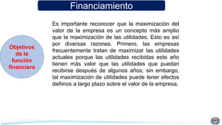 Financiamiento
Objetivos
de la
función
financiera
Es importante reconocer que la maximización del
valor de la empresa es un concepto más amplio
que la maximización de las utilidades. Esto es así
por diversas razones. Primero, las empresas
frecuentemente tratan de maximizar las utilidades
actuales porque las utilidades recibidas este año
tienen más valor que las utilidades que puedan
recibirse después de algunos años; sin embargo,
tal maximización de utilidades puede tener efectos
dañinos a largo plazo sobre el valor de la empresa.
 