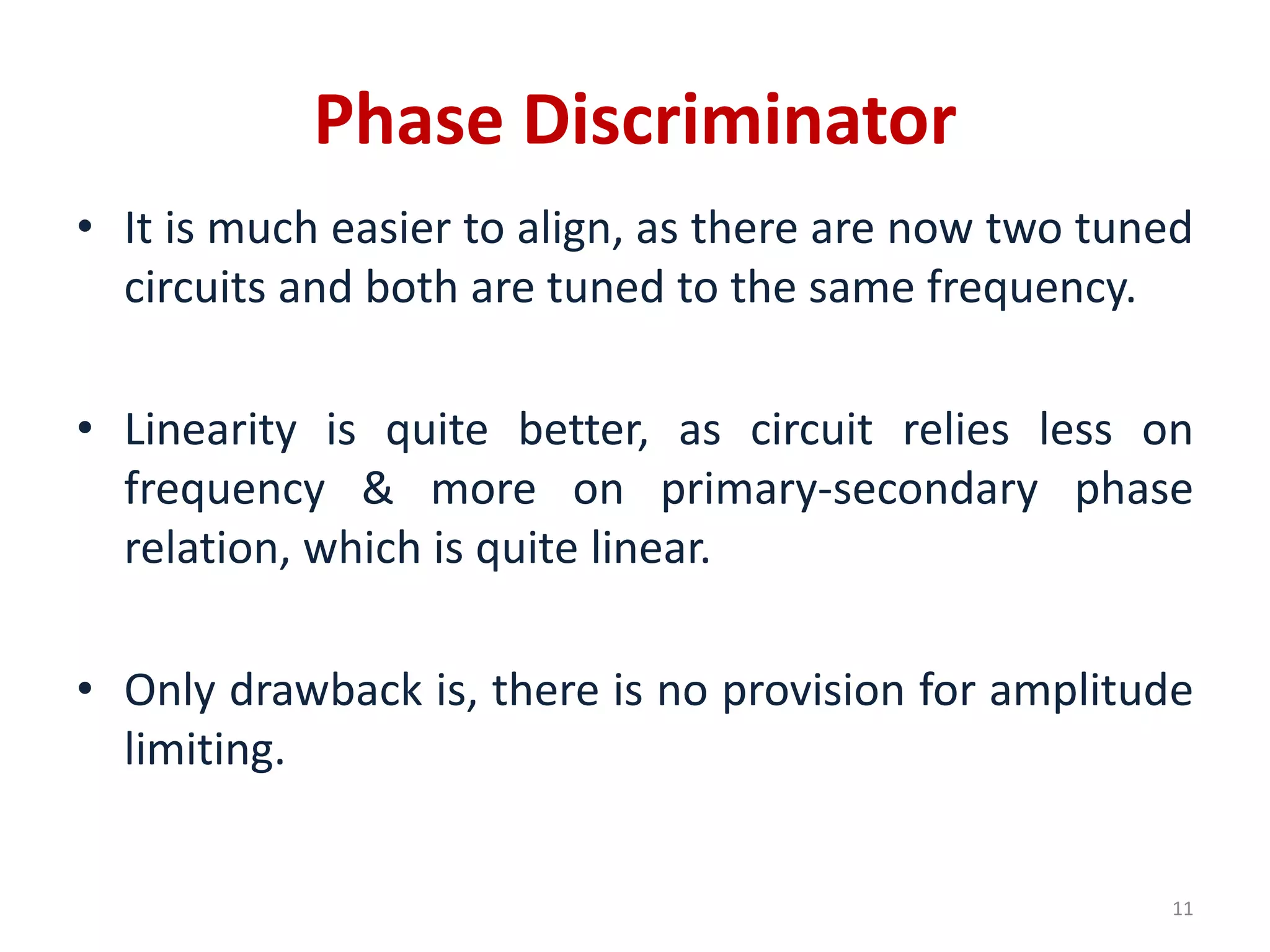 Phase Discriminator
• It is much easier to align, as there are now two tuned
circuits and both are tuned to the same frequency.
• Linearity is quite better, as circuit relies less on
frequency & more on primary-secondary phase
relation, which is quite linear.
• Only drawback is, there is no provision for amplitude
limiting.
11
 