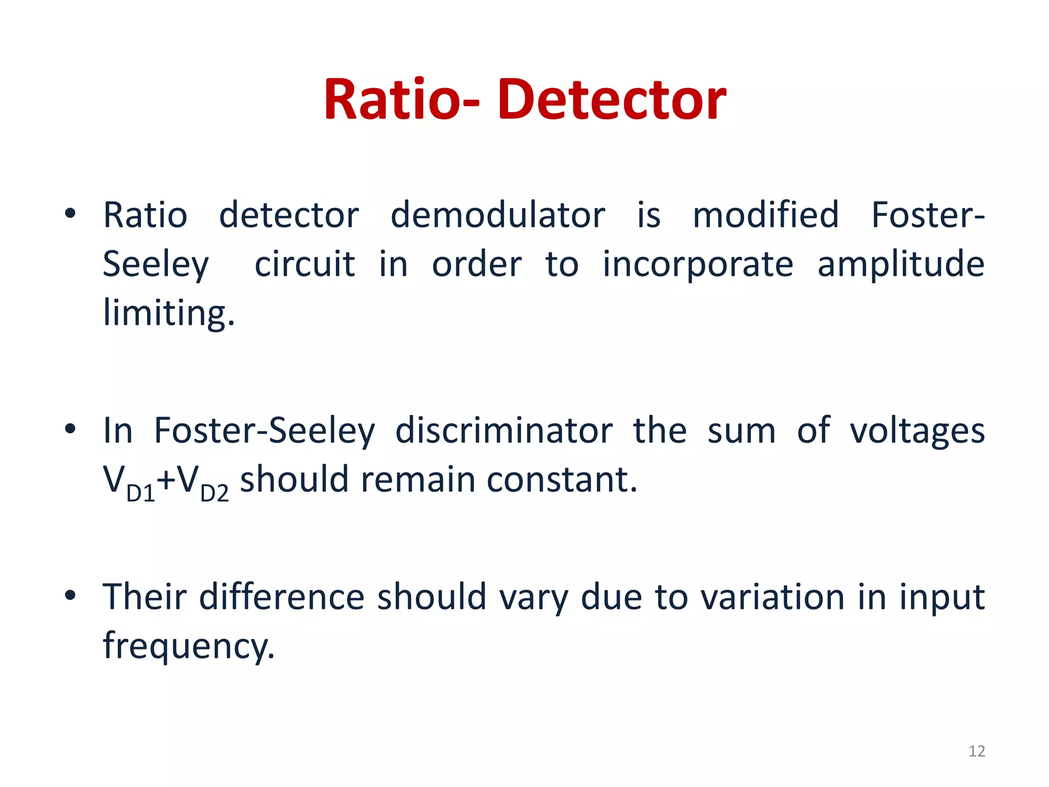 Ratio- Detector
• Ratio detector demodulator is modified Foster-
Seeley circuit in order to incorporate amplitude
limiting.
• In Foster-Seeley discriminator the sum of voltages
VD1+VD2 should remain constant.
• Their difference should vary due to variation in input
frequency.
12
 