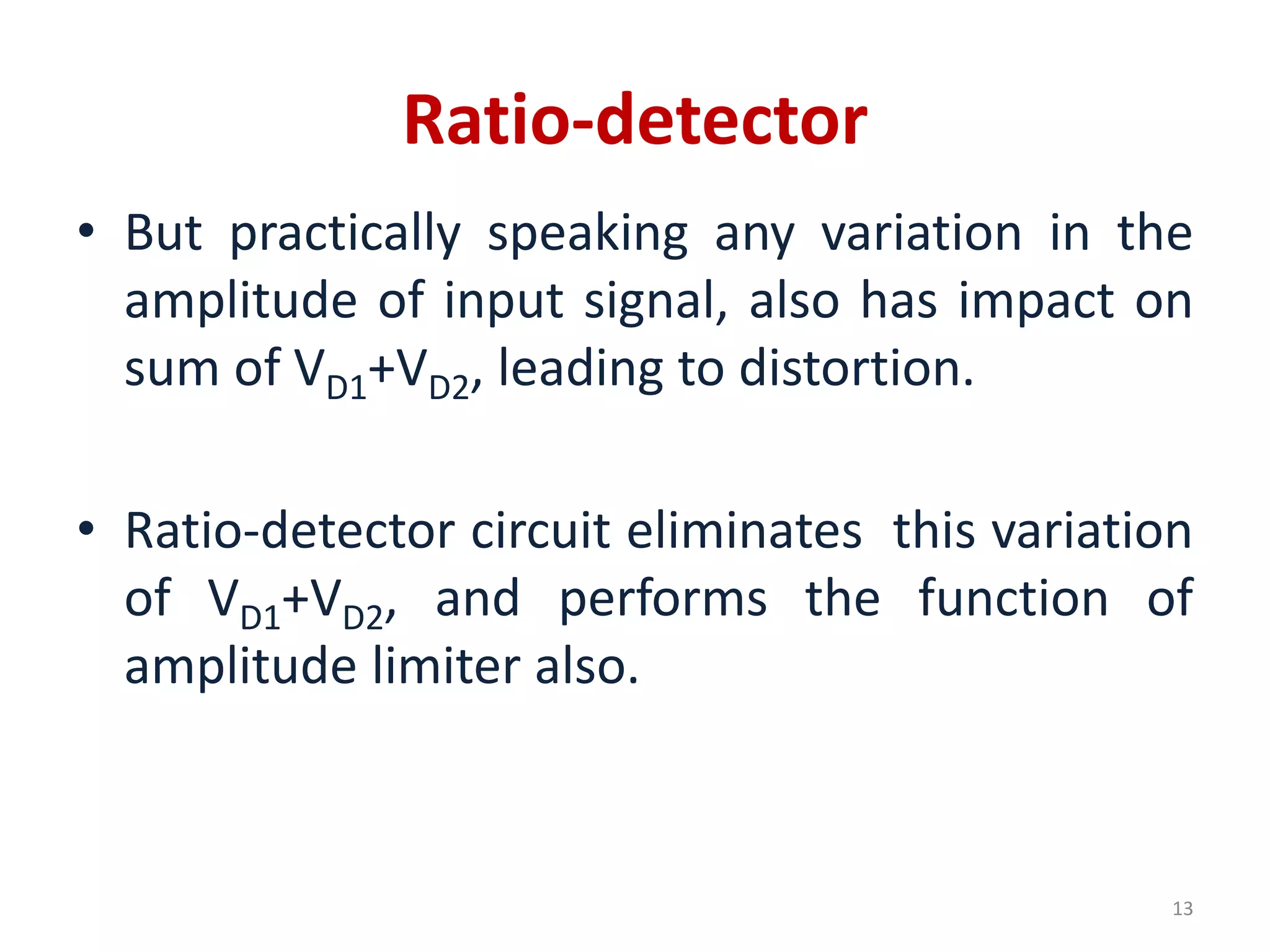 Ratio-detector
• But practically speaking any variation in the
amplitude of input signal, also has impact on
sum of VD1+VD2, leading to distortion.
• Ratio-detector circuit eliminates this variation
of VD1+VD2, and performs the function of
amplitude limiter also.
13
 