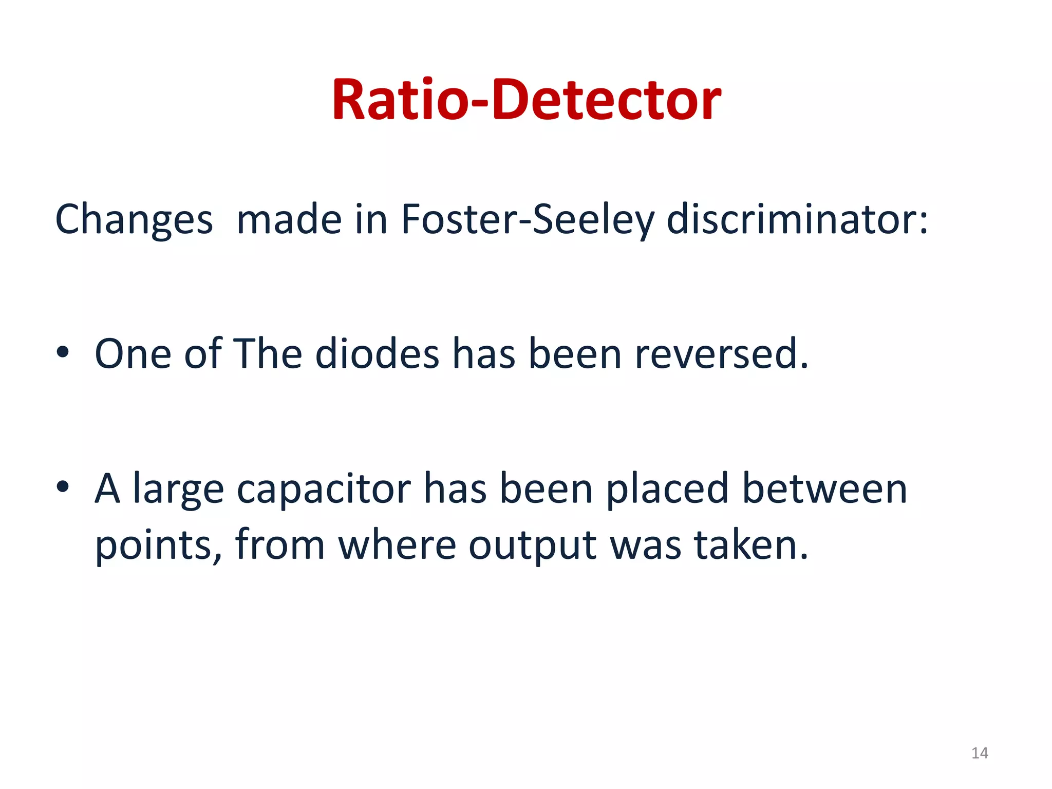 Ratio-Detector
Changes made in Foster-Seeley discriminator:
• One of The diodes has been reversed.
• A large capacitor has been placed between
points, from where output was taken.
14
 
