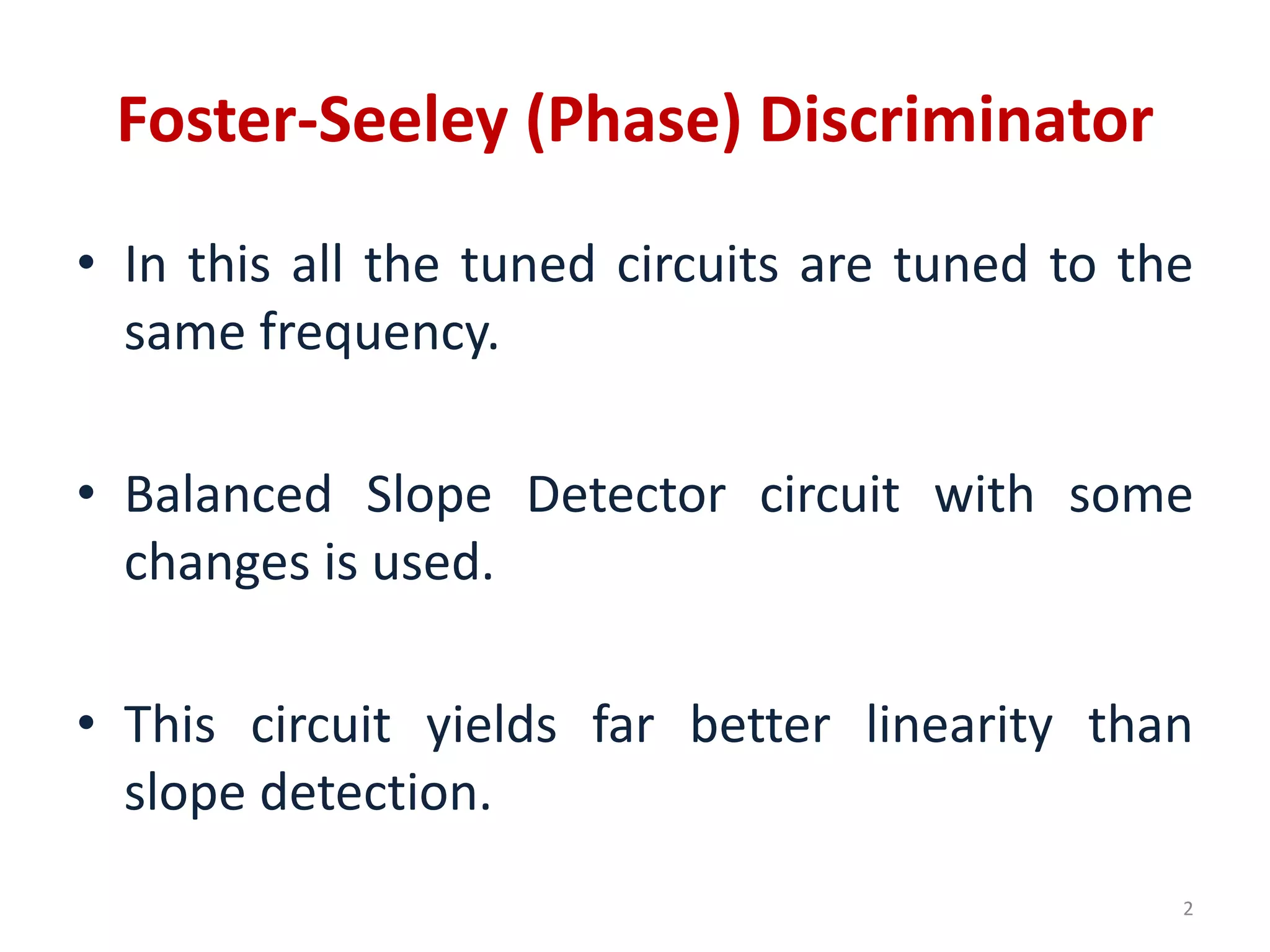 Foster-Seeley (Phase) Discriminator
• In this all the tuned circuits are tuned to the
same frequency.
• Balanced Slope Detector circuit with some
changes is used.
• This circuit yields far better linearity than
slope detection.
2
 
